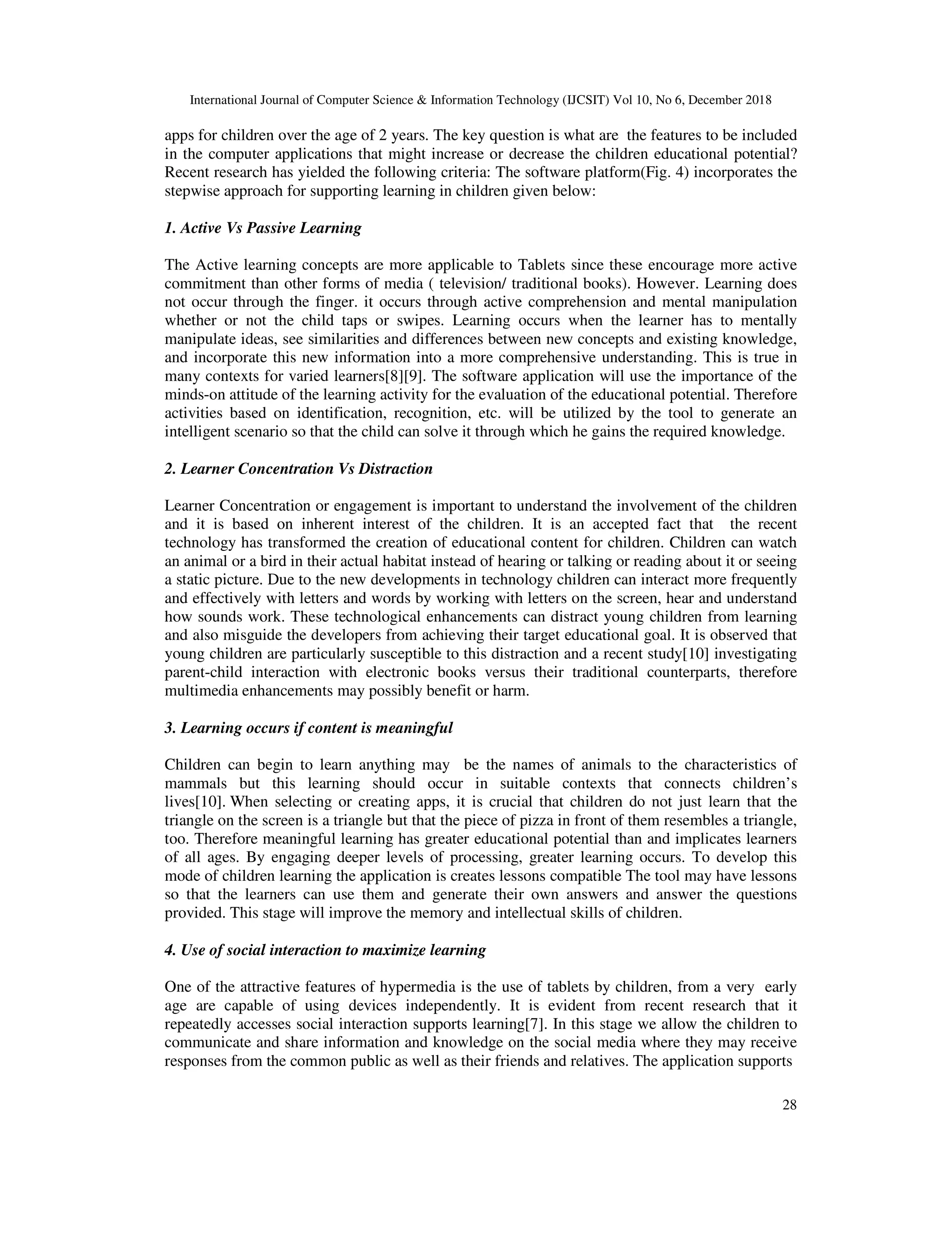 International Journal of Computer Science & Information Technology (IJCSIT) Vol 10, No 6, December 2018
28
apps for children over the age of 2 years. The key question is what are the features to be included
in the computer applications that might increase or decrease the children educational potential?
Recent research has yielded the following criteria: The software platform(Fig. 4) incorporates the
stepwise approach for supporting learning in children given below:
1. Active Vs Passive Learning
The Active learning concepts are more applicable to Tablets since these encourage more active
commitment than other forms of media ( television/ traditional books). However. Learning does
not occur through the finger. it occurs through active comprehension and mental manipulation
whether or not the child taps or swipes. Learning occurs when the learner has to mentally
manipulate ideas, see similarities and differences between new concepts and existing knowledge,
and incorporate this new information into a more comprehensive understanding. This is true in
many contexts for varied learners[8][9]. The software application will use the importance of the
minds-on attitude of the learning activity for the evaluation of the educational potential. Therefore
activities based on identification, recognition, etc. will be utilized by the tool to generate an
intelligent scenario so that the child can solve it through which he gains the required knowledge.
2. Learner Concentration Vs Distraction
Learner Concentration or engagement is important to understand the involvement of the children
and it is based on inherent interest of the children. It is an accepted fact that the recent
technology has transformed the creation of educational content for children. Children can watch
an animal or a bird in their actual habitat instead of hearing or talking or reading about it or seeing
a static picture. Due to the new developments in technology children can interact more frequently
and effectively with letters and words by working with letters on the screen, hear and understand
how sounds work. These technological enhancements can distract young children from learning
and also misguide the developers from achieving their target educational goal. It is observed that
young children are particularly susceptible to this distraction and a recent study[10] investigating
parent-child interaction with electronic books versus their traditional counterparts, therefore
multimedia enhancements may possibly benefit or harm.
3. Learning occurs if content is meaningful
Children can begin to learn anything may be the names of animals to the characteristics of
mammals but this learning should occur in suitable contexts that connects children’s
lives[10]. When selecting or creating apps, it is crucial that children do not just learn that the
triangle on the screen is a triangle but that the piece of pizza in front of them resembles a triangle,
too. Therefore meaningful learning has greater educational potential than and implicates learners
of all ages. By engaging deeper levels of processing, greater learning occurs. To develop this
mode of children learning the application is creates lessons compatible The tool may have lessons
so that the learners can use them and generate their own answers and answer the questions
provided. This stage will improve the memory and intellectual skills of children.
4. Use of social interaction to maximize learning
One of the attractive features of hypermedia is the use of tablets by children, from a very early
age are capable of using devices independently. It is evident from recent research that it
repeatedly accesses social interaction supports learning[7]. In this stage we allow the children to
communicate and share information and knowledge on the social media where they may receive
responses from the common public as well as their friends and relatives. The application supports
 