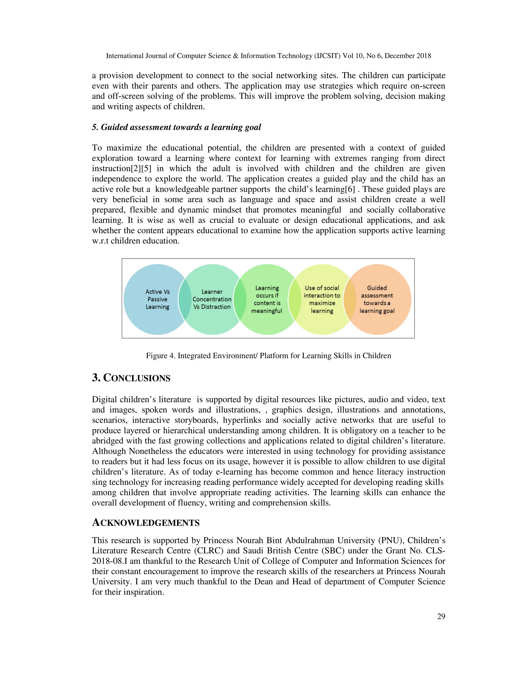 International Journal of Computer Science & Information Technology (IJCSIT) Vol 10, No 6, December 2018
29
a provision development to connect to the social networking sites. The children can participate
even with their parents and others. The application may use strategies which require on-screen
and off-screen solving of the problems. This will improve the problem solving, decision making
and writing aspects of children.
5. Guided assessment towards a learning goal
To maximize the educational potential, the children are presented with a context of guided
exploration toward a learning where context for learning with extremes ranging from direct
instruction[2][5] in which the adult is involved with children and the children are given
independence to explore the world. The application creates a guided play and the child has an
active role but a knowledgeable partner supports the child’s learning[6] . These guided plays are
very beneficial in some area such as language and space and assist children create a well
prepared, flexible and dynamic mindset that promotes meaningful and socially collaborative
learning. It is wise as well as crucial to evaluate or design educational applications, and ask
whether the content appears educational to examine how the application supports active learning
w.r.t children education.
Figure 4. Integrated Environment/ Platform for Learning Skills in Children
3. CONCLUSIONS
Digital children’s literature is supported by digital resources like pictures, audio and video, text
and images, spoken words and illustrations, , graphics design, illustrations and annotations,
scenarios, interactive storyboards, hyperlinks and socially active networks that are useful to
produce layered or hierarchical understanding among children. It is obligatory on a teacher to be
abridged with the fast growing collections and applications related to digital children’s literature.
Although Nonetheless the educators were interested in using technology for providing assistance
to readers but it had less focus on its usage, however it is possible to allow children to use digital
children’s literature. As of today e-learning has become common and hence literacy instruction
sing technology for increasing reading performance widely accepted for developing reading skills
among children that involve appropriate reading activities. The learning skills can enhance the
overall development of fluency, writing and comprehension skills.
ACKNOWLEDGEMENTS
This research is supported by Princess Nourah Bint Abdulrahman University (PNU), Children’s
Literature Research Centre (CLRC) and Saudi British Centre (SBC) under the Grant No. CLS-
2018-08.I am thankful to the Research Unit of College of Computer and Information Sciences for
their constant encouragement to improve the research skills of the researchers at Princess Nourah
University. I am very much thankful to the Dean and Head of department of Computer Science
for their inspiration.
 