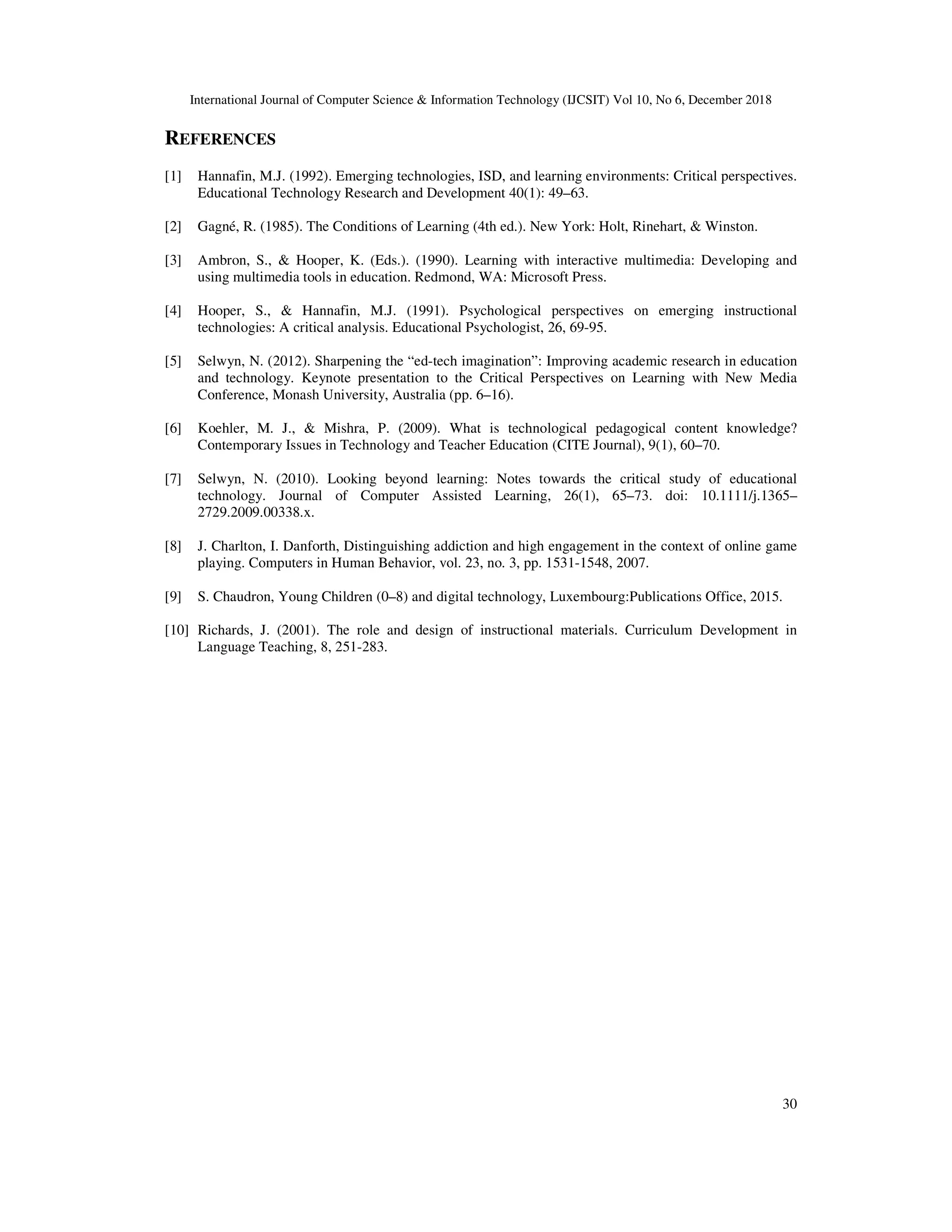 International Journal of Computer Science & Information Technology (IJCSIT) Vol 10, No 6, December 2018
30
REFERENCES
[1] Hannafin, M.J. (1992). Emerging technologies, ISD, and learning environments: Critical perspectives.
Educational Technology Research and Development 40(1): 49–63.
[2] Gagné, R. (1985). The Conditions of Learning (4th ed.). New York: Holt, Rinehart, & Winston.
[3] Ambron, S., & Hooper, K. (Eds.). (1990). Learning with interactive multimedia: Developing and
using multimedia tools in education. Redmond, WA: Microsoft Press.
[4] Hooper, S., & Hannafin, M.J. (1991). Psychological perspectives on emerging instructional
technologies: A critical analysis. Educational Psychologist, 26, 69-95.
[5] Selwyn, N. (2012). Sharpening the “ed-tech imagination”: Improving academic research in education
and technology. Keynote presentation to the Critical Perspectives on Learning with New Media
Conference, Monash University, Australia (pp. 6–16).
[6] Koehler, M. J., & Mishra, P. (2009). What is technological pedagogical content knowledge?
Contemporary Issues in Technology and Teacher Education (CITE Journal), 9(1), 60–70.
[7] Selwyn, N. (2010). Looking beyond learning: Notes towards the critical study of educational
technology. Journal of Computer Assisted Learning, 26(1), 65–73. doi: 10.1111/j.1365–
2729.2009.00338.x.
[8] J. Charlton, I. Danforth, Distinguishing addiction and high engagement in the context of online game
playing. Computers in Human Behavior, vol. 23, no. 3, pp. 1531-1548, 2007.
[9] S. Chaudron, Young Children (0–8) and digital technology, Luxembourg:Publications Office, 2015.
[10] Richards, J. (2001). The role and design of instructional materials. Curriculum Development in
Language Teaching, 8, 251-283.
 