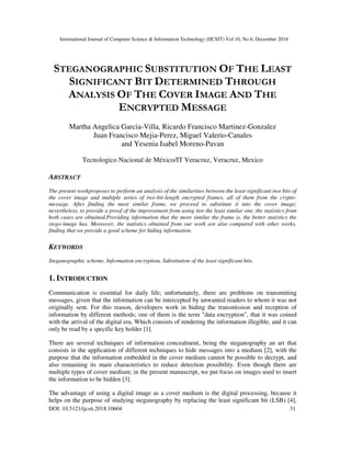 International Journal of Computer Science & Information Technology (IJCSIT) Vol 10, No 6, December 2018
DOI: 10.5121/ijcsit.2018.10604 31
STEGANOGRAPHIC SUBSTITUTION OF THE LEAST
SIGNIFICANT BIT DETERMINED THROUGH
ANALYSIS OF THE COVER IMAGE AND THE
ENCRYPTED MESSAGE
Martha Angelica Garcia-Villa, Ricardo Francisco Martinez-Gonzalez
Juan Francisco Mejia-Perez, Miguel Valerio-Canales
and Yesenia Isabel Moreno-Pavan
Tecnologico Nacional de México/IT Veracruz, Veracruz, Mexico
ABSTRACT
The present workproposes to perform an analysis of the similarities between the least significant two bits of
the cover image and multiple series of two-bit-length encrypted frames, all of them from the crypto-
message. After finding the most similar frame, we proceed to substitute it into the cover image;
nevertheless, to provide a proof of the improvement from using itor the least similar one, the statistics from
both cases are obtained.Providing information that the more similar the frame is, the better statistics the
stego-image has. Moreover, the statistics obtained from our work are also compared with other works,
finding that we provide a good scheme for hiding information.
KEYWORDS
Steganographic scheme, Information encryption, Substitution of the least significant bits.
1. INTRODUCTION
Communication is essential for daily life; unfortunately, there are problems on transmitting
messages, given that the information can be intercepted by unwanted readers to whom it was not
originally sent. For this reason, developers work in hiding the transmission and reception of
information by different methods; one of them is the term "data encryption", that it was coined
with the arrival of the digital era. Which consists of rendering the information illegible, and it can
only be read by a specific key holder [1].
There are several techniques of information concealment, being the steganography an art that
consists in the application of different techniques to hide messages into a medium [2], with the
purpose that the information embedded in the cover medium cannot be possible to decrypt, and
also remaining its main characteristics to reduce detection possibility. Even though there are
multiple types of cover medium; in the present manuscript, we put focus on images used to insert
the information to be hidden [3].
The advantage of using a digital image as a cover medium is the digital processing, because it
helps on the purpose of studying steganography by replacing the least significant bit (LSB) [4],
 