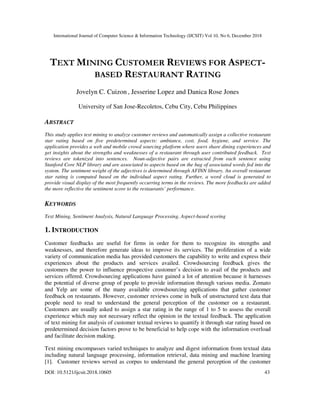 International Journal of Computer Science & Information Technology (IJCSIT) Vol 10, No 6, December 2018
DOI: 10.5121/ijcsit.2018.10605 43
TEXT MINING CUSTOMER REVIEWS FOR ASPECT-
BASED RESTAURANT RATING
Jovelyn C. Cuizon , Jesserine Lopez and Danica Rose Jones
University of San Jose-Recoletos, Cebu City, Cebu Philippines
ABSTRACT
This study applies text mining to analyze customer reviews and automatically assign a collective restaurant
star rating based on five predetermined aspects: ambiance, cost, food, hygiene, and service. The
application provides a web and mobile crowd sourcing platform where users share dining experiences and
get insights about the strengths and weaknesses of a restaurant through user contributed feedback. Text
reviews are tokenized into sentences. Noun-adjective pairs are extracted from each sentence using
Stanford Core NLP library and are associated to aspects based on the bag of associated words fed into the
system. The sentiment weight of the adjectives is determined through AFINN library. An overall restaurant
star rating is computed based on the individual aspect rating. Further, a word cloud is generated to
provide visual display of the most frequently occurring terms in the reviews. The more feedbacks are added
the more reflective the sentiment score to the restaurants’ performance.
KEYWORDS
Text Mining, Sentiment Analysis, Natural Language Processing, Aspect-based scoring
1. INTRODUCTION
Customer feedbacks are useful for firms in order for them to recognize its strengths and
weaknesses, and therefore generate ideas to improve its services. The proliferation of a wide
variety of communication media has provided customers the capability to write and express their
experiences about the products and services availed. Crowdsourcing feedback gives the
customers the power to influence prospective customer’s decision to avail of the products and
services offered. Crowdsourcing applications have gained a lot of attention because it harnesses
the potential of diverse group of people to provide information through various media. Zomato
and Yelp are some of the many available crowdsourcing applications that gather customer
feedback on restaurants. However, customer reviews come in bulk of unstructured text data that
people need to read to understand the general perception of the customer on a restaurant.
Customers are usually asked to assign a star rating in the range of 1 to 5 to assess the overall
experience which may not necessary reflect the opinion in the textual feedback. The application
of text mining for analysis of customer textual reviews to quantify it through star rating based on
predetermined decision factors prove to be beneficial to help cope with the information overload
and facilitate decision making.
Text mining encompasses varied techniques to analyze and digest information from textual data
including natural language processing, information retrieval, data mining and machine learning
[1]. Customer reviews served as corpus to understand the general perception of the customer
 