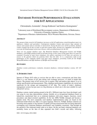 International Journal of Database Management Systems (IJDMS ) Vol.10, No.6, December 2018
DOI : 10.5121/ijdms.2018.10601 1
DATABASE SYSTEMS PERFORMANCE EVALUATION
FOR IOT APPLICATIONS
Christodoulos Asiminidis1
, George Kokkonis2
and Sotirios Kontogiannis1
1
Laboratory team of Distributed Microcomputer systems, Department of Mathematics,
University of Ioannina, Ioannina, Greece
2
Department of Business Administration, TEI of Western Macedonia, Grevena, Greece
ABSTRACT
The amount of data stored in IoT databases increases as the IoT applications extend throughout smart city
appliances, industry and agriculture. Contemporary database systems must process huge amounts of
sensory and actuator data in real-time or interactively. Facing this first wave of IoT revolution, database
vendors struggle day-by-day in order to gain more market share, develop new capabilities and attempt to
overcome the disadvantages of previous releases, while providing features for the IoT.
There are two popular database types: The Relational Database Management Systems and NoSQL
databases, with NoSQL gaining ground on IoT data storage. In the context of this paper these two types are
examined. Focusing on open source databases, the authors experiment on IoT data sets and pose an
answer to the question which one performs better than the other. It is a comparative study on the
performance of the commonly market used open source databases, presenting results for the NoSQL
MongoDB database and SQL databases of MySQL and PostgreSQL
KEYWORDS
Database systems performance evaluation, document databases, relational database systems, IoT, IoT
Data
1. INTRODUCTION
Internet of Things (IoT) refers to services that are able to sense, communicate and share data.
There is a vast amount of IoT data during such exchange processes, of small in length data
objects. The primary tasks of IoT services are to acquire, filter and analyze data objects, so as to
initiate specifications and measurements. Thus, databases performance capabilities are crucial and
significant for the storage and management of IoT data. The variety of today’s databases
management systems has put users in a big dilemma on which one is the most suitable for each
offered IoT service.
Database systems started gaining ground in the 60’s. Different types have been developed, each
one using its own data representation schema. Initially set as navigational databases based on
linked-lists, transformed later on to relational databases with joins, triggers, functions, stored
procedures and object-oriented capabilities. In the late 2000s NoSQL emerged and became a
popular trend. The most commonly used database implementations today are based on the
relational model which uses SQL as its query language. However, NoSQL database solutions are
becoming more popular as big amounts of rapidly growing unstructured data are being deposited,
overlapping strict relational databases performance and scalability constraints. That brought up
the question if the relational model came to its dawn. On the one hand, relational databases use
normality forms on the idea of data separated into field’s records and tables, following
 