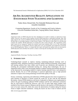 The International Journal of Multimedia & Its Applications (IJMA) Vol.10, No.6, December 2018
DOI: 10.5121/ijma.2018.10601 1
AR-SIS: AUGMENTED REALITY APPLICATION TO
ENCOURAGE STEM TEACHING AND LEARNING
Nadia Akma Ahmad Zaki, Nor Zuhaidah Mohamed Zain and
Asmafitri Zanilabdin
Computing Department, Faculty of Art, Computing and Creative Industry,
Universiti Pendidikan Sultan Idris, Tanjong Malim, Perak, Malaysia
ABSTRACT
Augmented reality in STEM education has been identified to be useful to students as indicated in many
studies. However, the interest of the students towards STEM education is reportedly declining. Thus, this
study supports the concept of STEM education through the development of an AR application namely AR-
SiS that aims to encourage students to study Science subjects. The objective of this study is to develop and
evaluate the usability AR-SiS application in teaching the solar system sub-topic. The respondents of this
study consist of two categories, namely five teachers and twenty students (Year 4 to 6). The result found
that both categories of respondents showed a high mean score on learnability and satisfaction toward the
use of AR-SiS application. Hence, it is hoped that this study will benefit the students who are interested in
STEM education and contribute the teachers a chance to diversify the teaching aids in the classroom.
KEYWORDS
Augmented Reality, Encourage, Teaching, Learning, STEM
1. INTRODUCTION
Technology-based research to improve learning (technology-enhanced learning) such as
augmented reality, ubiquitous learning (u-learning), mobile learning (m-learning), serious games
and learning analytics have been widely used to provide user satisfaction and experience in
enriching the environment multimodal learning [1]. Among these technologies, the use of
augmented reality (AR) is seen increasingly popular to enhance learning and teaching experiences
in the classroom by encouraging students to explore learning materials from a new perspective
[2]-[3]. Besides, the use of AR technologies in practical applications such as high potential
education to improve the existing technology towards better quality of life [4].
Science, technology, engineering and mathematics (STEM) education have been recognized as a
main learning in education at schools around the world [5]. In line with the 4th Industrial
Revolution, various STEM initiatives at all levels of education in Malaysia were implemented to
achieve the goal of producing sufficient STEM workforce and the new millennium community
that are well-versed in STEM [6]. However, only 23% of senior high school students were
enrolled in Pure Science stream in Malaysia and the decline in the interest in STEM education is
seen to be more serious [7], which also causes the deterioration of students taking the Science
stream at higher education institutions. Among the factors are due to lack of interest and the
 