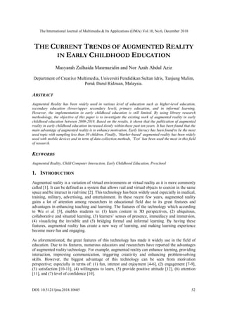 The International Journal of Multimedia & Its Applications (IJMA) Vol.10, No.6, December 2018
DOI: 10.5121/ijma.2018.10605 52
THE CURRENT TRENDS OF AUGMENTED REALITY
IN EARLY CHILDHOOD EDUCATION
Masyarah Zulhaida Masmuzidin and Nor Azah Abdul Aziz
Department of Creative Multimedia, Universiti Pendidikan Sultan Idris, Tanjung Malim,
Perak Darul Ridzuan, Malaysia.
ABSTRACT
Augmented Reality has been widely used in various level of education such as higher-level education,
secondary education (lower/upper secondary level), primary education, and in informal learning.
However, the implementation in early childhood education is still limited. By using library research
methodology, the objective of this paper is to investigate the existing work of augmented reality in early
childhood education between 2009-2018. Based on the results, it shows that the publication of augmented
reality in early childhood education increased slowly within these past ten years. It has been found that the
main advantage of augmented reality is to enhance motivation. Early literacy has been found to be the most
used topic with sampling less than 30 children. Finally, ‘Marker-based’ augmented reality has been widely
used with mobile devices and in term of data collection methods, ‘Test’ has been used the most in this field
of research.
KEYWORDS
Augmented Reality, Child Computer Interaction, Early Childhood Education, Preschool
1. INTRODUCTION
Augmented reality is a variation of virtual environments or virtual reality as it is more commonly
called [1]. It can be defined as a system that allows real and virtual objects to coexist in the same
space and be interact in real time [2]. This technology has been widely used especially in medical,
training, military, advertising, and entertainment. In these recent few years, augmented reality
gains a lot of attention among researchers in educational field due to its great features and
advantages in enhancing teaching and learning. The features of the technology which according
to Wu et al. [3], enables students to: (1) learn content in 3D perspectives, (2) ubiquitous,
collaborative and situated learning, (3) learners’ senses of presence, immediacy and immersion,
(4) visualizing the invisible and (5) bridging formal and informal learning. By having these
features, augmented reality has create a new way of learning, and making learning experience
become more fun and engaging.
As aforementioned, the great features of this technology has made it widely use in the field of
education. Due to its features, numerous educators and researchers have reported the advantages
of augmented reality technology. For example, augmented reality can enhance learning, providing
interaction, improving communication, triggering creativity and enhancing problem-solving
skills. However, the biggest advantage of this technology can be seen from motivation
perspective; especially in terms of: (1) fun, interest and enjoyment [4-6], (2) engagement [7-9],
(3) satisfaction [10-11], (4) willingness to learn, (5) provide positive attitude [12], (6) attention
[11], and (7) level of confidence [10].
 