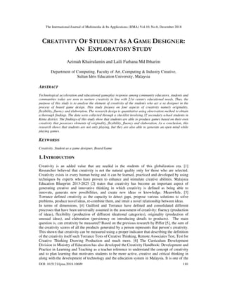 The International Journal of Multimedia & Its Applications (IJMA) Vol.10, No.6, December 2018
DOI: 10.5121/ijma.2018.10609 110
CREATIVITY OF STUDENT AS A GAME DESIGNER:
AN EXPLORATORY STUDY
Azimah Khairulamin and Laili Farhana Md Ibharim
Department of Computing, Faculty of Art, Computing & Industry Creative,
Sultan Idris Education University, Malaysia
ABSTRACT
Technological acceleration and educational gameplay response among community educators, students and
communities today are seen to nurture creativity in line with 21st century educational needs. Thus, the
purpose of this study is to analyse the element of creativity of the students who act a sa designer in the
process of board game design. This study focuses on four aspects of creativity namely originality,
flexibility, fluency and elaboration. The research design is quantitative using observation method to obtain
a thorough findings. The data were collected through a checklist involving 32 secondary school students in
Kinta district. The findings of this study show that students are able to produce games based on their own
creativity that possesses elements of originality, flexibility, fluency and elaboration. As a conclusion, this
research shows that students are not only playing, but they are also able to generate an open mind while
playing games.
KEYWORDS
Creativity, Student as a game designer, Board Game
1. INTRODUCTION
Creativity is an added value that are needed in the students of this globalization era. [1]
Researcher believed that creativity is not the natural quality only for those who are selected.
Creativity exists in every human being and it can be learned, practiced and developed by using
techniques by experts who have proven to enhance and stimulate creative abilities. Malaysia
Education Blueprint 2013-2025 [2] states that creativity has become an important aspect of
generating creative and innovative thinking in which creativity is defined as being able to
innovate, generate new possibilities, and create new ideas or knowledge. Meanwhile, [3]
Torrance defined creativity as the capacity to detect gaps, propose various solutions to solve
problems, produce novel ideas, re-combine them, and intuit a novel relationship between ideas.
In terms of dimensions, [4] Guilford and Torrance have defined and consolidated different
processes that have been universally assumed in the assessment of creativity: fluency (production
of ideas), flexibility (production of different ideational categories), originality (production of
unusual ideas), and elaboration (persistency on introducing details to products). The main
question is, can creativity be measured? Based on the previous research by Piffer [5], the sum of
the creativity scores of all the products generated by a person represents that person’s creativity.
This shown that creativity can be measured using a proper indicator that describing the definition
of the creativity itself such Torrance Tests of Creative Thinking, Remote Associates Test, Test for
Creative Thinking Drawing Production and much more. [6] The Curriculum Development
Division in Ministry of Education has also developed the Creativity Handbook: Development and
Practice in Learning and Teaching as a teacher reference to understand the concept of creativity
and to plan learning that motivates students to be more active, creative and critical thinking in
along with the development of technology and the education system in Malaysia. It is one of the
 