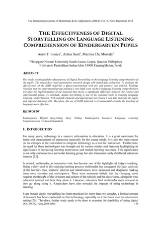 The International Journal of Multimedia & Its Applications (IJMA) Vol.10, No.6, December 2018
DOI: 10.5121/ijma.2018.10611 136
THE EFFECTIVENESS OF DIGITAL
STORYTELLING ON LANGUAGE LISTENING
COMPREHENSION OF KINDERGARTEN PUPILS
Amor F. Loniza1
, Aslina Saad2
, Mazlina Che Mustafa2
1
Philippine Normal University South Luzon, Lopez, Quezon Philippines
2
Universiti Pendidikan Sultan Idris 35900 TanjongMalim, Perak
ABSTRACT
This study investigated the effectiveness of Digital Storytelling on the language listening comprehension of
the pupils. The researchers used quantitative research design with mixed data collection. To evaluate the
effectiveness of the KiDS material, a Quasi-experimental with pre and posttest was utilized. Findings
revealed that the experimental group attained a very high score on their language listening comprehension
test after the implementation of the material that shows a significant difference between the control and
experimental group. To conclude, digital storytelling is one of the essential tools in teaching language
listening comprehension. With suitable elements and appropriate storyboard it can help motivate the pupils
and improve listening skill. Therefore, the use of KiDS material is recommended to make the teaching of
language more effective.
KEYWORDS
Kindergarten Digital Storytelling, Story Telling, Kindergarten Learners, Language Listening
Comprehension, Technical Standards
1. INTRODUCTION
For many years, technology is a massive reformation in education. It is a great movement for
better and improvement of instruction especially for the young minds. It is also the main reason
on the changes in the curriculum to integrate technology as a tool for instruction. Furthermore,
the need for these technologies was brought out by various studies and literature highlighting its
significance in increasing learning experiences and student learning outcomes. This significance
is not only exclusive to a particular learning group but also transcends early childhood education
learners [23].
In school, multimedia, an innovative tool, has become one of the highlights of today’s teaching.
Being widely used in the teaching-learning process multimedia has conquered the heart and soul
of the learners thus, learners’ interest and attentiveness have increased and deepened, making
them more attentive and participative. There were numerous beliefs that the changing scene
requires the thought of the structure and culture of the schools and the classrooms, alongside what
educators instruct and how they show it. Likewise, educators find multimedia more relevant as
they go along using it. Researchers have also revealed the impacts of using technology in
teaching.
Even though digital storytelling has been practiced for more than two decades, a limited amount
of research has been conducted on this technology especially as it has been used in educational
setting [20]. Therefore, further study needs to be done to examine the feasibility of using digital
 
