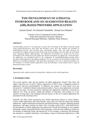 The International Journal of Multimedia & Its Applications (IJMA) Vol.10, No.6, December 2018
DOI: 10.5121/ijma.2018.10612 148
THE DEVELOPMENT OF A DIGITAL
STORYBOOK AND AN AUGMENTED REALITY
(AR)-BASED PROVERBS APPLICATION
Jamilah Hamid1
, Nor Hasbiah Ubaidullah1
, Ahmad Yasir Bahador2
1
Faculty of Arts, Computing & Creative Industry,
Sultan Idris Education University, Malaysia
2
Sekolah Menengah Methodist, TgMalim, Perak, Malaysia
ABSTRACT
Learning Malay proverbs is very important to sustain the rich heritage of the Malay civilization among
young generations.However, pilot study and literature review show that students face problems in
understanding proverbs when learning using conventional method. Thus, this paper discusses the
development of a digital storybook to help the learning of selected Malays proverbs under the unity theme
using Augmented Reality (AR)technology. The application development was divided into two parts;
development of the AR-based proverbs application and the development of a digital story. For the first part,
the application was developed based on the combination of waterfallmethodology,learning theory
principles andAR application development guidelines. For the second part, the development isrelied on the
digital story development guidelines. This application development can serve as important guidelines for
the developers to develop suitable applications using AR technology to help students learn a range of
important learning concepts.
KEYWORDS
Augmented reality, digital storybook, learning theory, Malay proverbs, mobile application.
1. INTRODUCTION
The current statistics show that the numbers of mobile applications Google’s Play Store and
Apple’s App Store are 2.8 and 2.2 billion, respectively. In 20017 alone, a staggering number of
applications had been downloaded[1]. In Malaysia, the number of smart phone users has
increased to 11 million[2]. Despite such profound numbers of users, most applications are mainly
based on the genre of online games[3], indicating that applications dedicated to learning are
relatively low. Thus, all parties, notably the Ministry of Education, must embark on a new
initiative to bring about a new paradigm shift that focuses on the use of mobile applications for
education from the elementary level.
Naturally, this effort entails introducing more mobile educational software to school children.
Clearly, mobile applications offer many benefits, such as they are relatively cheaper than desktop
applications, support multimedia presentations and lifelong learning, engender appealing learning
experiences, and reduce training cost (Elias, 2011; Crescente and Lee 2011, cited in[4]).Of late,
the development of mobile applications has shifted from 2D and 3D technology to new graphics
technology, notably Augmented Reality (AR) technology, which has been making an inroad into
the domains of marketing, health, and education [5, 6]. For example, in education, AR technology
has emerged as a popular technology in developing a range of educational applications to help
 