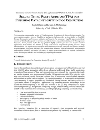 International Journal of Network Security & Its Applications (IJNSA) Vol. 10, No.6, November 2018
DOI: 10.5121/ijnsa.2018.10602 13
SECURE THIRD PARTY AUDITOR (TPA) FOR
ENSURING DATA INTEGRITY IN FOG COMPUTING
KashifMunir and Lawan A. Mohammed
University of Hafr Al Batin, KSA
ABSTRACT:
Fog computing is an extended version of Cloud computing. It minimizes the latency by incorporating Fog
servers as intermediates between Cloud Server and users. It also provides services similar to Cloud like
Storage, Computation and resources utilization and security.Fog systems are capable of processing large
amounts of data locally, operate on-premise, are fully portable, and can be installed on the heterogeneous
hardware. These features make the Fog platform highly suitable for time and location-sensitive
applications. For example, the Internet of Things (IoT) devices isrequired to quickly process a large
amount of data. The Significance of enterprise data and increased access rates from low-resource terminal
devices demands for reliable and low- cost authentication protocols. Lots of researchers have proposed
authentication protocols with varied efficiencies.As a part of our contribution, we propose a protocol to
ensure data integrity which is best suited for fog computing environment.
KEYWORDS:
Protocol, Authentication,Fog Computing, Security Threats, IoT
1. INTRODUCTION
Due to the significant physical distance between cloud service provider’s Data Centers and End
User (EU)[2], cloud computing suffers from substantial end-to-end delay, traffic congestion,
processing of huge amount of data, and communication cost. Although few companies like Apple
are moving towards more environmental friendly 100 percent renewable DCs with the wind,
solar, and geothermal energy, the carbon emission from DCs due to the round-the-clock operation
will dominate on global carbon footprint. Fog computing emerges as an alternative to traditional
cloud computing to support geographically distributed, latency sensitive, and Quality-of-Service
(QoS)-aware Internet of Things (IoT) applications. Fog computing was first initiated by Cisco to
extend the cloud computing to the edge of a network as per [5]. Fog computing is a highly
virtualized platform [4] that provides computing, storage, and networking services between EU
and DC of the traditional cloud computing. According to [3], Fog computing has thefollowing
- Low latency and location awareness
- Supports geographic distribution
- End device mobility
- The Capacity of processing a high number of nodes
- Wireless access
- Real-time applications
- Heterogeneity
The OpenFog Consortium [6], a consortium of high-tech giant companies and academic
institutions across the world, aims to standardize and promote fog computing in various fields.
 