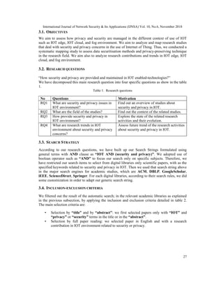 International Journal of Network Security & Its Applications (IJNSA) Vol. 10, No.6, November 2018
27
3.1. OBJECTIVES
We aim to assess how privacy and security are managed in the different context of use of IOT
such as IOT edge, IOT cloud, and fog environment. We aim to analyze and map research studies
that deal with security and privacy concerns in the use of Internet of Thing. Thus, we conducted a
systematic mapping study to assess data securitisation methods and privacy-preserving technique
in the research field. We aim also to analyze research contributions and trends in IOT edge, IOT
cloud, and fog environment.
3.2. RESEARCH QUESTIONS
“How security and privacy are provided and maintained in IOT enabled-technologies?”
We have decomposed this main research question into four specific questions as show in the table
1.
Table 1. Research questions
No Questions Motivation
RQ1 What are security and privacy issues in
IOT environment?
Find out an overview of studies about
security and privacy in IOT.
RQ2 What are the field of the studies? Find out the context of the related studies.
RQ3 How provide security and privacy in
IOT environment?
Explore the state of the related research
activities and their evolution.
RQ4 What are research trends in IOT
environment about security and privacy
concerns?
Assess future trend of the research activities
about security and privacy in IOT.
3.3. SEARCH STRATEGY
According to our research questions, we have built up our Search Strings formulated using
general terms with AND clause as “IOT AND (security and privacy)”. We adopted use of
boolean operator such as “AND” to focus our search only on specific subjects. Therefore, we
have restricted our search items to select from digital libraries only scientific papers, with as the
specified keywords related to security and privacy in IOT. Then we used that search string above
in the major search engines for academic studies, which are ACM, DBLP, GoogleScholar,
iEEE, ScienceDirect, Springer. For each digital libraries, according to their search rules, we did
some customization in order to adapt our generic search string.
3.4. INCLUSION-EXCLUSION CRITERIA
We filtered out the result of the automatic search; in the relevant academic libraries as explained
in the previous subsection, by applying the inclusion and exclusion criteria detailed in table 2.
The main selection criteria are:
• Selection by “title” and by “abstract”: we first selected papers only with “IOT” and
“privacy” or “security” terms in the title or in the “abstract”.
• Selection by full paper reading: we selected paper in English and with a research
contribution in IOT environment related to security or privacy.
 