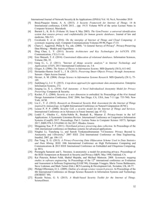 International Journal of Network Security & Its Applications (IJNSA) Vol. 10, No.6, November 2018
32
[5] Bouij-Pasquier Imane, A. A. (2015). A Security Framework for Internet of Things. 14 th
International conference, CANS 2015, , (pp. 19-31 Volume 9476 of the series Lecture Notes in
Computer Science). Marrakesh.
[6] Burnett L., K. B.-S. (Volume 10, Issue 4, May 2003). The GeneTrustee: a universal identification
system that ensures privacy and confidentiality for human genetic databases. Journal of law and
medicine, 506-513.
[7] Cavalcante E. et al. (2016). On the interplay of Internet of Things and Cloud Computing: A
systematic mapping study. Computer Communications Volumes 89-90, Pages 17-33.
[8] Charu C. Aggarwal; Philip S. Yu, eds. (2008). "A General Survey of Privacy". Privacy-Preserving
Data Mining – Models and Algorithms
[9] Ding Chao, L. Y. (2011). Security Architecture and Key Technologies for IoT/CPS. ZTE
Communication, 17(1):11-16.
[10] Erez Shmueli, T. Z. (2014). Constrained obfuscation of relational databases. Information Sciences,
Volume 286, 35.
[11] Gang G., L. Z. (2011). "Internet of things security analysis," in Internet Technology and
Applications (iTAP), 2011 International Conference on, 1-4.
[12] Gregor, S. (2006). The Nature of Theory in Information Systems. MIS Quarterly (30:3), 611-642.
[13] Hernandez-Ramos JosAľ L., J. B. (2015). Preserving Smart Objects Privacy through Anonymous.
Sensors - Open Access Journal.
[14] Hevner, A. M. (2004). Design Science in Information Systems Research. MIS Quarterly (28:1), 75-
105.
[15] JianQiang Li, J.-J. Y. (2013). A top-down approach for approximate data anonymisation. Enterprise
Information Systems, 272.
[16] Junqing Le, X. L. (2016). Full Autonomy: A Novel Individualized Anonymity Model for Privacy
Preserving. Computers & Security.
[17] Kocher, P. L. (2004). Security as a new dimension in embedded. In: Proceedings of the 41st Annual
Design Automation Conference, DAC 2004, San Diego, CA, USA, June 7-11 (pp. 753-760). New
York: ACM.
[18] Liu C., Y. Z. (2012). Research on Dynamical Security Risk Assessment for the Internet of Things
inspired by immunology, in Eighth International Conference on Natural Computation (ICNC).
[19] Leusse P, P. P. (2009). Security Cell, a security model for the Internet of Things and Services.
International Conference on in Advances in Future Internet, (pp. 47-52).
[20] Loukil F., Ghedira C., Aïcha-Nabila B., Boukadi K., Maamar Z. Privacy-Aware in the IoT
Applications: A Systematic Literature Review. International Conference on Cooperative Information
Systems (CoopIS) 2017. Proceedings, Part I. Lecture Notes in Computer Science 10573, Springer
2017, ISBN 978-3-319-69461-0, Oct 2017, Rhodes, Greece.
[21] Mingqiang Xue, P. P. (2011). Distributed privacy preserving data collection. In Proceedings of the
16th international conference on Database systems for advanced applications.
[22] Ninghui Li, Tiancheng Li, and Suresh Venkatasubramanian "t-Closeness: Privacy Beyond k-
Anonymity and l-Diversity," 2007 IEEE 23rd International Conference on Data Engineering,
Istanbul, 2007, pp. 106-115.
[23] Pan Yang, X. G. (2013). A Privacy-Preserving Data Obfuscation Scheme Used in Data Statistics
and Data Mining. IEEE 10th International Conference on High Performance Computing and
Communications & 2013 IEEE International Conference on Embedded and Ubiquitous Computing,
(p. 881).
[24] Pierangela Samarati and L. Sweeney. k-anonymity: a model for protecting privacy. Proceedings of
the IEEE Symposium on Research in Security and Privacy (S&P). May 1998, Oakland, CA.
[25] Kai Petersen, Robert Feldt, Shahid Mujtaba, and Michael Mattsson. 2008. Systematic mapping
studies in software engineering. In Proceedings of the 12th
international conference on Evaluation
and Assessment in Software Engineering (EASE’08), Giuseppe Visaggio, Maria Teresa Baldassarre,
Steve Linkman, and Mark Turner (Eds.). BCS Learning & Development Ltd., Swindon, UK, 68-77.
[26] Philipp Offermann, O. L. (2009). Outline of a design science research process. In Proceedings of the
4th International Conference on Design Science Research in Information Systems and Technology
(DESRIST ’09).
[27] Ricardo Neisse, G. S. (2015). A Model-based Security Toolkit for the Internet of Things.
ScienceDirect.
 
