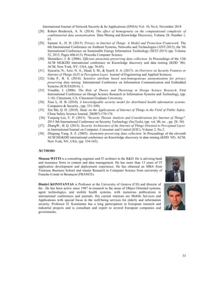 International Journal of Network Security & Its Applications (IJNSA) Vol. 10, No.6, November 2018
33
[28] Robert Bredereck, A. N. (2014). The effect of homogeneity on the computational complexity of
combinatorial data anonymization. Data Mining and Knowledge Discovery, Volume 28, Number 1,
65.
[29] Samani A., H. H. (2015). Privacy in Internet of Things: A Model and Protection Framework. The
6th International Conference on Ambient Systems, Networks and Technologies (ANT-2015), the 5th
International Conference on Sustainable Energy Information Technology (SEIT-2015) (pp. Volume
52, 2015, Pages 606-613). Procedia Computer Science.
[30] Shmatikov, J. B. (2006). Efficient anonymity-preserving data collection. In Proceedings of the 12th
ACM SIGKDD international conference on Knowledge discovery and data mining (KDD ’06).
ACM, New York, NY, USA, (pp. 76-85).
[31] Syazarin, N., Aziz, N. A., Daud, S. M., & Syarif, S. A. (2017). An Overview on Security Features or
Internet of Things (IoT) in Perception Layer. Journal of Engineering and Applied Sciences.
[32] Usha P., R. S. (2014). Sensitive attribute based non-homogeneous anonymization for privacy
preserving data mining. International Conference on Information Communication and Embedded
Systems (ICICES2014), 1.
[33] Venable, J. (2006). The Role of Theory and Theorising in Design Science Research. First
International Conference on Design Science Research in Information Systems and Technology, (pp.
1-18). Claremont, CA: Claremont Graduate University.
[34] Xiao L, H. B. (2010). A knowledgeable security model for distributed health information systems.
Computers & Security., (pp. 331-349).
[35] Xin Ma, Q. H. (2010). Study on the Applications of Internet of Things in the Field of Public Safety.
China Safety Science Journal, 20(007):170-176.
[36] Yunjung Lee, Y. P. (2015). "Security Threats Analysis and Considerations for Internet of Things".
2015 8th International Conference on Security Technology (SecTech), (pp. vol. 00, no. , pp. 28- 30).
[37] ZhangW., B. Q. (2013). Security Architecture of the Internet of Things Oriented to Perceptual Layer.
in International Journal on Computer, Consumer and Control (IJ3C), Volume 2, No.2.
[38] Zhiqiang Yang, S. Z. (2005). Anonymity-preserving data collection. In Proceedings of the eleventh
ACM SIGKDD international conference on Knowledge discovery in data mining (KDD ’05). ACM,
New York, NY, USA, (pp. 334-343).
AUTHORS
Moussa WITTI is a consulting engineer and IT architect in the R&D. He is advising bank
and insurance firms in content and data management. He has more than 13 years of IT
application development and deployment experience. He has obtained an MBA from
Toulouse Business School and master Research in Computer Science from university of
Franche-Comté in Besançon (FRANCE).
Dimitri KONSTANTAS is Professor at the University of Geneva (CH) and director of
the . He has been active since 1987 in research in the areas of Object Oriented systems,
agent technologies, and mobile health systems, with numerous publications in
international conferences and journals. His current interests are Mobile Services and
Applications with special focus in the well-being services for elderly and information
security. Professor D. Konstantas has a long participation in European research and
industrial projects and is consultant and expert to several European companies and
governments.
 