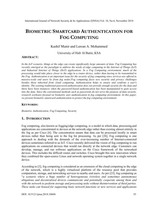 International Journal of Network Security & Its Applications (IJNSA) Vol. 10, No.6, November 2018
DOI: 10.5121/ijnsa.2018.10604 35
BIOMETRIC SMARTCARD AUTHENTICATION FOR
FOG COMPUTING
Kashif Munir and Lawan A. Mohammed
University of Hafr Al Batin, KSA
ABSTRACT:
In the IoT scenario, things at the edge can create significantly large amounts of data. Fog Computing has
recently emerged as the paradigm to address the needs of edge computing in the Internet of Things (IoT)
and Industrial Internet of Things (IIoT) applications. In a Fog Computing environment, much of the
processing would take place closer to the edge in a router device, rather than having to be transmitted to
the Fog. Authentication is an important issue for the security of fog computing since services are offered to
massive-scale end users by front fog nodes.Fog computing faces new security and privacy challenges
besides those inherited from cloud computing. Authentication helps to ensure and confirms a user's
identity. The existing traditional password authentication does not provide enough security for the data and
there have been instances when the password-based authentication has been manipulated to gain access
into the data. Since the conventional methods such as passwords do not serve the purpose of data security,
research worksare focused on biometric user authentication in fog computing environment. In this paper,
we present biometric smartcard authentication to protect the fog computing environment.
KEYWORDS:
Biometric Authentication, Fog Computing, Security
1. INTRODUCTION
Fog computing, also known as fogging/edge computing, is a model in which data, processing,and
applications are concentrated in devices at the network edge rather than existing almost entirely in
the fog as per Cisco [6]. The concentration means that data can be processed locally in smart
devices rather than being sent to the fog for processing. As per [26], Fog computing is one
approach to dealing with the demands of the ever-increasing number of Internet-connected
devices sometimes referred to as IoT. Cisco recently delivered the vision of fog computing to run
applications on connected devices that would run directly at the network edge. Customers can
develop, manage, and run software applications on the Cisco framework of the networked
devices. This includes the difficult routes and switches. Cisco brought this new innovation where
they combined the open-source Linux and network operating system together in a single network
device.
According to [3], fog computing is considered as an extension of the cloud computing to the edge
of the network, which is a highly virtualized platform of the resource pool that provides
computation, storage, and networking services to nearby end users. As per [23], fog computing as
“a scenario where a huge number of heterogeneous (wireless and sometimes autonomous)
ubiquitous and decentralized devices communicate and potentially cooperate among them and
with the network to perform storage and processing tasks without theintervention of third parties.
These tasks can beused for supporting basic network functions or new services and applications
 