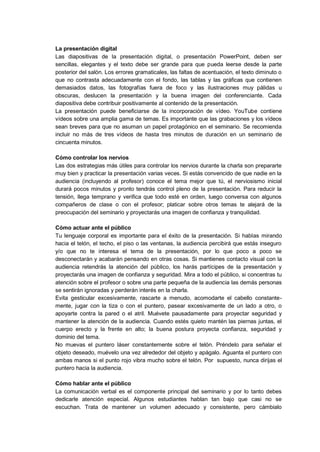 La presentación digital
Las diapositivas de la presentación digital, o presentación PowerPoint, deben ser
sencillas, elegantes y el texto debe ser grande para que pueda leerse desde la parte
posterior del salón. Los errores gramaticales, las faltas de acentuación, el texto diminuto o
que no contrasta adecuadamente con el fondo, las tablas y las gráficas que contienen
demasiados datos, las fotografías fuera de foco y las ilustraciones muy pálidas u
obscuras, deslucen la presentación y la buena imagen del conferenciante. Cada
diapositiva debe contribuir positivamente al contenido de la presentación.
La presentación puede beneficiarse de la incorporación de vídeo. YouTube contiene
vídeos sobre una amplia gama de temas. Es importante que las grabaciones y los vídeos
sean breves para que no asuman un papel protagónico en el seminario. Se recomienda
incluir no más de tres vídeos de hasta tres minutos de duración en un seminario de
cincuenta minutos.
Cómo controlar los nervios
Las dos estrategias más útiles para controlar los nervios durante la charla son prepararte
muy bien y practicar la presentación varias veces. Si estás convencido de que nadie en la
audiencia (incluyendo al profesor) conoce el tema mejor que tú, el nerviosismo inicial
durará pocos minutos y pronto tendrás control pleno de la presentación. Para reducir la
tensión, llega temprano y verifica que todo esté en orden, luego conversa con algunos
compañeros de clase o con el profesor; platicar sobre otros temas te alejará de la
preocupación del seminario y proyectarás una imagen de confianza y tranquilidad.
Cómo actuar ante el público
Tu lenguaje corporal es importante para el éxito de la presentación. Si hablas mirando
hacia el telón, el techo, el piso o las ventanas, la audiencia percibirá que estás inseguro
y/o que no te interesa el tema de la presentación, por lo que poco a poco se
desconectarán y acabarán pensando en otras cosas. Si mantienes contacto visual con la
audiencia retendrás la atención del público, los harás partícipes de la presentación y
proyectarás una imagen de confianza y seguridad. Mira a todo el público, si concentras tu
atención sobre el profesor o sobre una parte pequeña de la audiencia las demás personas
se sentirán ignoradas y perderán interés en la charla.
Evita gesticular excesivamente, rascarte a menudo, acomodarte el cabello constante-
mente, jugar con la tiza o con el puntero, pasear excesivamente de un lado a otro, o
apoyarte contra la pared o el atril. Muévete pausadamente para proyectar seguridad y
mantener la atención de la audiencia. Cuando estés quieto mantén las piernas juntas, el
cuerpo erecto y la frente en alto; la buena postura proyecta confianza, seguridad y
dominio del tema.
No muevas el puntero láser constantemente sobre el telón. Préndelo para señalar el
objeto deseado, muévelo una vez alrededor del objeto y apágalo. Aguanta el puntero con
ambas manos si el punto rojo vibra mucho sobre el telón. Por supuesto, nunca dirijas el
puntero hacia la audiencia.
Cómo hablar ante el público
La comunicación verbal es el componente principal del seminario y por lo tanto debes
dedicarle atención especial. Algunos estudiantes hablan tan bajo que casi no se
escuchan. Trata de mantener un volumen adecuado y consistente, pero cámbialo
 
