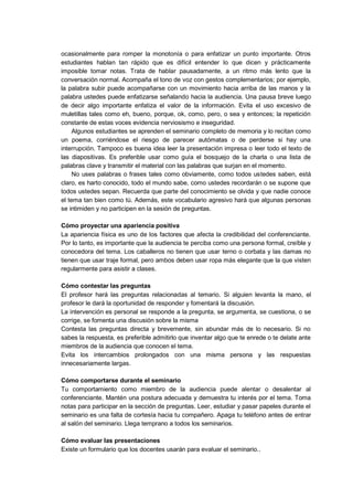 ocasionalmente para romper la monotonía o para enfatizar un punto importante. Otros
estudiantes hablan tan rápido que es difícil entender lo que dicen y prácticamente
imposible tomar notas. Trata de hablar pausadamente, a un ritmo más lento que la
conversación normal. Acompaña el tono de voz con gestos complementarios; por ejemplo,
la palabra subir puede acompañarse con un movimiento hacia arriba de las manos y la
palabra ustedes puede enfatizarse señalando hacia la audiencia. Una pausa breve luego
de decir algo importante enfatiza el valor de la información. Evita el uso excesivo de
muletillas tales como eh, bueno, porque, ok, como, pero, o sea y entonces; la repetición
constante de estas voces evidencia nerviosismo e inseguridad.
Algunos estudiantes se aprenden el seminario completo de memoria y lo recitan como
un poema, corriéndose el riesgo de parecer autómatas o de perderse si hay una
interrupción. Tampoco es buena idea leer la presentación impresa o leer todo el texto de
las diapositivas. Es preferible usar como guía el bosquejo de la charla o una lista de
palabras clave y transmitir el material con las palabras que surjan en el momento.
No uses palabras o frases tales como obviamente, como todos ustedes saben, está
claro, es harto conocido, todo el mundo sabe, como ustedes recordarán o se supone que
todos ustedes sepan. Recuerda que parte del conocimiento se olvida y que nadie conoce
el tema tan bien como tú. Además, este vocabulario agresivo hará que algunas personas
se intimiden y no participen en la sesión de preguntas.
Cómo proyectar una apariencia positiva
La apariencia física es uno de los factores que afecta la credibilidad del conferenciante.
Por lo tanto, es importante que la audiencia te perciba como una persona formal, creíble y
conocedora del tema. Los caballeros no tienen que usar terno o corbata y las damas no
tienen que usar traje formal, pero ambos deben usar ropa más elegante que la que visten
regularmente para asistir a clases.
Cómo contestar las preguntas
El profesor hará las preguntas relacionadas al temario. Si alguien levanta la mano, el
profesor le dará la oportunidad de responder y fomentará la discusión.
La intervención es personal se responde a la pregunta, se argumenta, se cuestiona, o se
corrige, se fomenta una discusión sobre la misma
Contesta las preguntas directa y brevemente, sin abundar más de lo necesario. Si no
sabes la respuesta, es preferible admitirlo que inventar algo que te enrede o te delate ante
miembros de la audiencia que conocen el tema.
Evita los intercambios prolongados con una misma persona y las respuestas
innecesariamente largas.
Cómo comportarse durante el seminario
Tu comportamiento como miembro de la audiencia puede alentar o desalentar al
conferenciante. Mantén una postura adecuada y demuestra tu interés por el tema. Toma
notas para participar en la sección de preguntas. Leer, estudiar y pasar papeles durante el
seminario es una falta de cortesía hacia tu compañero. Apaga tu teléfono antes de entrar
al salón del seminario. Llega temprano a todos los seminarios.
Cómo evaluar las presentaciones
Existe un formulario que los docentes usarán para evaluar el seminario..
 