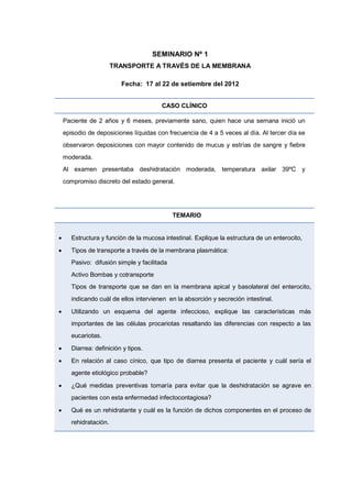 SEMINARIO Nº 1
TRANSPORTE A TRAVÉS DE LA MEMBRANA
Fecha: 17 al 22 de setiembre del 2012
CASO CLÍNICO
Paciente de 2 años y 6 meses, previamente sano, quien hace una semana inició un
episodio de deposiciones líquidas con frecuencia de 4 a 5 veces al día. Al tercer día se
observaron deposiciones con mayor contenido de mucus y estrías de sangre y fiebre
moderada.
Al examen presentaba deshidratación moderada, temperatura axilar 39ºC y
compromiso discreto del estado general.
TEMARIO
 Estructura y función de la mucosa intestinal. Explique la estructura de un enterocito,
 Tipos de transporte a través de la membrana plasmática:
Pasivo: difusión simple y facilitada
Activo Bombas y cotransporte
Tipos de transporte que se dan en la membrana apical y basolateral del enterocito,
indicando cuál de ellos intervienen en la absorción y secreción intestinal.
 Utilizando un esquema del agente infeccioso, explique las características más
importantes de las células procariotas resaltando las diferencias con respecto a las
eucariotas.
 Diarrea: definición y tipos.
 En relación al caso cínico, que tipo de diarrea presenta el paciente y cuál sería el
agente etiológico probable?
 ¿Qué medidas preventivas tomaría para evitar que la deshidratación se agrave en
pacientes con esta enfermedad infectocontagiosa?
 Qué es un rehidratante y cuál es la función de dichos componentes en el proceso de
rehidratación.
 