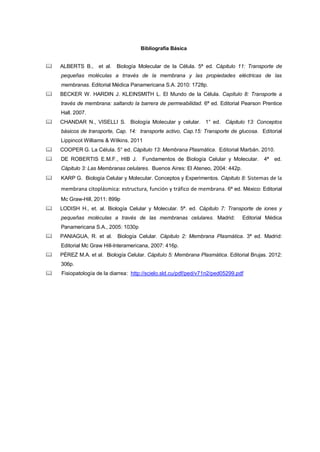 Bibliografía Básica
 ALBERTS B., et al. Biología Molecular de la Célula. 5ª ed. Cápitulo 11: Transporte de
pequeñas moléculas a trravés de la membrana y las propiedades eléctricas de las
membranas. Editorial Médica Panamericana S.A. 2010: 1728p.
 BECKER W. HARDIN J. KLEINSMITH L. El Mundo de la Célula. Capítulo 8: Transporte a
través de membrana: saltando la barrera de permeabilidad. 6ª ed. Editorial Pearson Prentice
Hall. 2007.
 CHANDAR N., VISELLI S. Biología Molecular y celular. 1° ed. Cápitulo 13: Conceptos
básicos de transporte, Cap. 14: transporte activo, Cap.15: Transporte de glucosa. Editorial
Lippincot Williams & Wilkins. 2011
 COOPER G. La Célula. 5° ed. Cápitulo 13: Membrana Plasmática. Editorial Marbán. 2010.
 DE ROBERTIS E.M.F., HIB J. Fundamentos de Biología Celular y Molecular. 4ª ed.
Cápitulo 3: Las Membranas celulares. Buenos Aires: El Ateneo, 2004: 442p.
 KARP G. Biología Celular y Molecular. Conceptos y Experimentos. Cápitulo 8: Sistemas de la
membrana citoplásmica: estructura, función y tráfico de membrana. 6ª ed. México: Editorial
Mc Graw-Hill, 2011: 899p
 LODISH H., et. al. Biología Celular y Molecular. 5ª. ed. Cápitulo 7: Transporte de iones y
pequeñas moléculas a través de las membranas celulares. Madrid: Editorial Médica
Panamericana S.A., 2005: 1030p
 PANIAGUA, R. et al. Biología Celular. Cápitulo 2: Membrana Plasmática. 3ª ed. Madrid:
Editorial Mc Graw Hill-Interamericana, 2007: 416p.
 PÉREZ M.A. et al. Biología Celular. Cápitulo 5: Membrana Plasmática. Editorial Brujas. 2012:
306p.
 Fisiopatología de la diarrea: http://scielo.sld.cu/pdf/ped/v71n2/ped05299.pdf
 