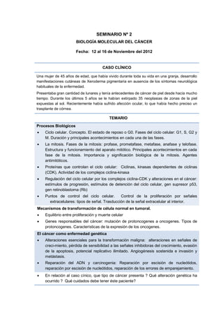 SEMINARIO Nº 2
BIOLOGÍA MOLECULAR DEL CÁNCER
Fecha: 12 al 16 de Noviembre del 2012
CASO CLÍNICO
Una mujer de 45 años de edad, que había vivido durante toda su vida en una granja, desarrollo
manifestaciones cutáneas de Xeroderma pigmentaria en ausencia de los síntomas neurológica
habituales de la enfermedad.
Presentaba gran cantidad de lunares y tenía antecedentes de cáncer de piel desde hacía mucho
tiempo. Durante los últimos 5 años se le habían extirpado 35 neoplasias de zonas de la piel
expuestas al sol. Recientemente había sufrido afección ocular, lo que había hecho preciso un
trasplante de córnea.
TEMARIO
Procesos Biológicos
 Ciclo celular. Concepto. El estado de reposo o G0. Fases del ciclo celular: G1, S, G2 y
M. Duración y principales acontecimientos en cada una de las fases.
 La mitosis. Fases de la mitosis: profase, prometafase, metafase, anafase y telofase.
Estructura y funcionamiento del aparato mitótico. Principales acontecimientos en cada
fase de la mitosis. Importancia y significación biológica de la mitosis. Agentes
antimitóticos.
 Proteínas que controlan el ciclo celular: Ciclinas, kinasas dependientes de ciclinas
(CDK). Actividad de los complejos ciclina-kinasa
 Regulación del ciclo celular por los complejos ciclina-CDK y alteraciones en el cáncer:
estímulos de progresión, estímulos de detención del ciclo celular, gen supresor p53,
gen retinoblastoma (Rb)
 Puntos de control del ciclo celular. Control de la proliferación por señales
extracelulares: tipos de señal. Trasducción de la señal extracelular al interior.
Mecanismos de transformación de célula normal en tumoral.
 Equilibrio entre proliferación y muerte celular
 Genes responsables del cáncer: mutación de protoncogenes a oncogenes. Tipos de
protoncogenes. Características de la expresión de los oncogenes.
El cáncer como enfermedad genética
 Alteraciones esenciales para la transformación maligna: alteraciones en señales de
creci-miento, pérdida de sensibilidad a las señales inhibidoras del crecimiento, evasión
de la apoptosis, potencial replicativo ilimitado. Angiogénesis sostenida e invasión y
metástasis.
 Reparación del ADN y carcinogenia: Reparación por escisión de nucleótidos,
reparación por escisión de nucleótidos, reparación de los errores de emparejamiento.
 En relación al caso cínico, que tipo de cáncer presenta ? Qué alteración genética ha
ocurrido ? Qué cuidados debe tener éste paciente?
 