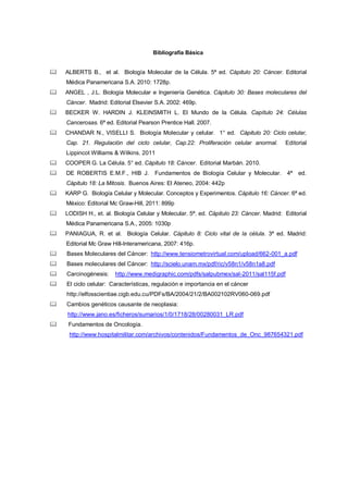 Bibliografía Básica
 ALBERTS B., et al. Biología Molecular de la Célula. 5ª ed. Cápitulo 20: Cáncer. Editorial
Médica Panamericana S.A. 2010: 1728p.
 ANGEL , J.L. Biología Molecular e Ingeniería Genética. Cápitulo 30: Bases moleculares del
Cáncer. Madrid: Editorial Elsevier S.A. 2002: 469p.
 BECKER W. HARDIN J. KLEINSMITH L. El Mundo de la Célula. Capítulo 24: Células
Cancerosas. 6ª ed. Editorial Pearson Prentice Hall. 2007.
 CHANDAR N., VISELLI S. Biología Molecular y celular. 1° ed. Cápitulo 20: Ciclo celular,
Cap. 21. Regulación del ciclo celular, Cap.22: Proliferación celular anormal. Editorial
Lippincot Williams & Wilkins. 2011
 COOPER G. La Célula. 5° ed. Cápitulo 18: Cáncer. Editorial Marbán. 2010.
 DE ROBERTIS E.M.F., HIB J. Fundamentos de Biología Celular y Molecular. 4ª ed.
Cápitulo 18: La Mitosis. Buenos Aires: El Ateneo, 2004: 442p
 KARP G. Biología Celular y Molecular. Conceptos y Experimentos. Cápitulo 16: Cáncer. 6ª ed.
México: Editorial Mc Graw-Hill, 2011: 899p
 LODISH H., et. al. Biología Celular y Molecular. 5ª. ed. Cápitulo 23: Cáncer. Madrid: Editorial
Médica Panamericana S.A., 2005: 1030p
 PANIAGUA, R. et al. Biología Celular. Cápitulo 8: Ciclo vital de la célula. 3ª ed. Madrid:
Editorial Mc Graw Hill-Interamericana, 2007: 416p.
 Bases Moleculares del Cáncer: http://www.tensiometrovirtual.com/upload/662-001_a.pdf
 Bases moleculares del Cáncer: http://scielo.unam.mx/pdf/ric/v58n1/v58n1a8.pdf
 Carcinogénesis: http://www.medigraphic.com/pdfs/salpubmex/sal-2011/sal115f.pdf
 El ciclo celular: Características, regulación e importancia en el cáncer
http://elfosscientiae.cigb.edu.cu/PDFs/BA/2004/21/2/BA002102RV060-069.pdf
 Cambios genéticos causante de neoplasia:
http://www.jano.es/ficheros/sumarios/1/0/1718/28/00280031_LR.pdf
 Fundamentos de Oncología.
http://www.hospitalmilitar.com/archivos/contenidos/Fundamentos_de_Onc_987654321.pdf
 