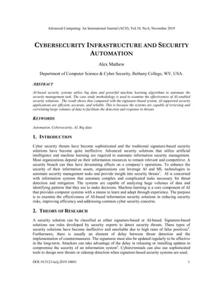 Advanced Computing: An International Journal (ACIJ), Vol.10, No.6, November 2019
DOI:10.5121/acij.2019.10601 1
CYBERSECURITY INFRASTRUCTURE AND SECURITY
AUTOMATION
Alex Mathew
Department of Computer Science & Cyber Security, Bethany College, WV, USA.
ABSTRACT
AI-based security systems utilize big data and powerful machine learning algorithms to automate the
security management task. The case study methodology is used to examine the effectiveness of AI-enabled
security solutions. The result shows that compared with the signature-based system, AI-supported security
applications are efficient, accurate, and reliable. This is because the systems are capable of reviewing and
correlating large volumes of data to facilitate the detection and response to threats.
KEYWORDS
Automation, Cybersecurity, AI, Big data
1. INTRODUCTION
Cyber security threats have become sophisticated and the traditional signature-based security
solutions have become quite ineffective. Advanced security solutions that utilize artificial
intelligence and machine learning are required to automate information security management.
Most organizations depend on their information resources to remain relevant and competitive. A
security breach can thus have devastating effects on a company’s operations. To enhance the
security of their information assets, organizations can leverage AI and ML technologies to
automate security management tasks and provide insight into security threats1
. AI is concerned
with information systems that automate complex and complicated tasks necessary for threat
detection and mitigation. The systems are capable of analyzing huge volumes of data and
identifying patterns that they use to make decisions. Machine learning is a core component of AI
that provides computer systems with a means to learn and adapt through experience. The purpose
is to examine the effectiveness of AI-based information security solutions in reducing security
risks, improving efficiency and addressing common cyber security concerns.
2. THEORY OF RESEARCH
A security solution can be classified as either signature-based or AI-based. Signature-based
solutions use rules developed by security experts to detect security threats. These types of
security solutions have become ineffective and unreliable due to high rates of false positives4
.
Furthermore, there is usually an element of delay between threat detection and the
implementation of countermeasures. The signatures must also be updated regularly to be effective
in the long-term. Attackers can take advantage of the delay in releasing or installing updates to
compromise the security of an information system3
. Cybercriminals can also use sophisticated
tools to design new threats or sidestep detection when signature-based security systems are used.
 