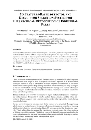 2D FEATURES-BASED DETECTOR AND
DESCRIPTOR SELECTION SYSTEM FOR
HIERARCHICAL RECOGNITION OF INDUSTRIAL
PARTS
Ibon Merino1, Jon Azpiazu1, Anthony Remazeilles1, and Basilio Sierra2
1Industry and Transport, Tecnalia Research and Innovation, Donostia-San
Sebastian, Spain
{ibon.merino, jon.azpiazu, anthony.remazeilles}@tecnalia.com
2Computer Science and Artiﬁcial Intelligence, University of the Basque Country
UPV/EHU, Donostia-San Sebastian, Spain
b.sierra@ehu.eus
ABSTRACT
Detection and description of keypoints from an image is a well-studied problem in Computer Vision. Some
methods like SIFT, SURF or ORB are computationally really efﬁcient. This paper proposes a solution for
a particular case study on object recognition of industrial parts based on hierarchical classiﬁcation. Re-
ducing the number of instances leads to better performance, indeed, that is what the use of the hierarchical
classiﬁcation is looking for. We demonstrate that this method performs better than using just one method
like ORB, SIFT or FREAK, despite being fairly slower.
KEYWORDS
Computer vision, Descriptors, Feature-based object recognition, Expert system
1. INTRODUCTION
Object recognition is an important branch of computer vision. Its main idea is to extract important
data or features from images in order to recognize which object is present on it. Many different
techniques are used in order to achieve this. In recent computer vision literature, it has been a
widely spread tendency to use deep learning due to their beneﬁts throwing out many techniques
of previous literature that, actually, have a good performance in many cases. Our aim is to recover
those techniques in order to boost them and increase their performance or use their beneﬁts that
neural networks may not have.
The classical methods in computer vision are based in pure mathematical operations were images
are used as matrices. These methods look for gradient changes, patterns... and try to ﬁnd simi-
larities in different images or build a machine learning model to try to predict the objects that are
present in the image.
Our use case is the industrial area were many similar parts are to be recognized. Those parts vary
a lot from one to another (textures, size, color, reﬂections,...) so an expert is needed for choosing
which method is better for recognizing the objects. We propose a method that simulates the expert
role. This is achieved learning a model that classiﬁes the objects in groups that behave similarly
to different recognition methods. This leads to a hierarchical classiﬁcation that ﬁrst classiﬁes the
object to be recognized in one of the previously obtained groups and inside the group the method
that works better in that group is used to recognize the object.
International Journal of Artificial Intelligence & Applications (IJAIA) Vol.10, No.6, November 2019
DOI: 10.5121/ijaia.2019.10601 1
 