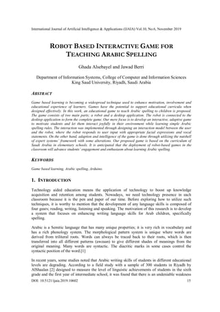 International Journal of Artificial Intelligence & Applications (IJAIA) Vol.10, No.6, November 2019
DOI: 10.5121/ijaia.2019.10602 15
ROBOT BASED INTERACTIVE GAME FOR
TEACHING ARABIC SPELLING
Ghada Alsebayel and Jawad Berri
Department of Information Systems, College of Computer and Information Sciences
King Saud University, Riyadh, Saudi Arabia
ABSTRACT
Game based learning is becoming a widespread technique used to enhance motivation, involvement and
educational experience of learners. Games have the potential to support educational curricula when
designed effectively. In this work, an educational game to teach Arabic spelling to children is proposed.
The game consists of two main parts; a robot and a desktop application. The robot is connected to the
desktop application to form the complete game. Our mere focus is to develop an interactive, adaptive game
to motivate students and let them interact joyfully in their environment while learning simple Arabic
spelling rules. The interaction was implemented through designing an interaction model between the user
and the robot, where the robot responds to user input with appropriate facial expressions and vocal
statements. On the other hand, adaption and intelligence of the game is done through utilizing the nutshell
of expert systems’ framework with some alterations. Our proposed game is based on the curriculum of
Saudi Arabia in elementary schools. It is anticipated that the deployment of robot-based games in the
classroom will advance students’ engagement and enthusiasm about learning Arabic spelling.
KEYWORDS
Game based learning, Arabic spelling, Arduino.
1. INTRODUCTION
Technology aided education means the application of technology to boost up knowledge
acquisition and retention among students. Nowadays, we need technology presence in each
classroom because it is the pen and paper of our time. Before exploring how to utilize such
techniques, it is worthy to mention that the development of any language skills is composed of
four gears; reading, writing, listening and speaking. The motivation of this research is to develop
a system that focuses on enhancing writing language skills for Arab children, specifically
spelling.
Arabic is a Semitic language that has many unique properties; it is very rich in vocabulary and
has a rich phonology system. The morphological pattern system is unique where words are
derived from triliteral roots. Words can always be traced back to their roots, which is then
transferred into all different patterns (awzaan) to give different shades of meanings from the
original meaning. Many words are syntactic. The diacritic marks in some cases control the
syntactic position of the word.[1]
In recent years, some studies noted that Arabic writing skills of students in different educational
levels are degrading. According to a field study with a sample of 300 students in Riyadh by
AlShaalan [2] designed to measure the level of linguistic achievements of students in the sixth
grade and the first year of intermediate school, it was found that there is an undeniable weakness
 