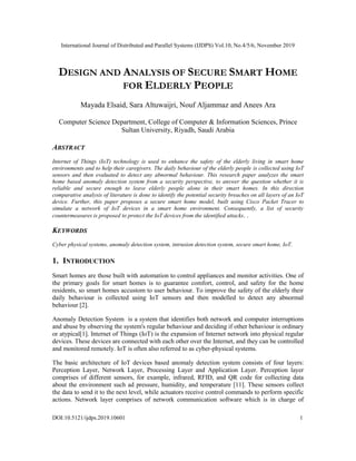 International Journal of Distributed and Parallel Systems (IJDPS) Vol.10, No.4/5/6, November 2019
DOI:10.5121/ijdps.2019.10601 1
DESIGN AND ANALYSIS OF SECURE SMART HOME
FOR ELDERLY PEOPLE
Mayada Elsaid, Sara Altuwaijri, Nouf Aljammaz and Anees Ara
Computer Science Department, College of Computer & Information Sciences, Prince
Sultan University, Riyadh, Saudi Arabia
ABSTRACT
Internet of Things (IoT) technology is used to enhance the safety of the elderly living in smart home
environments and to help their caregivers. The daily behaviour of the elderly people is collected using IoT
sensors and then evaluated to detect any abnormal behaviour. This research paper analyzes the smart
home based anomaly detection system from a security perspective, to answer the question whether it is
reliable and secure enough to leave elderly people alone in their smart homes. In this direction
comparative analysis of literature is done to identify the potential security breaches on all layers of an IoT
device. Further, this paper proposes a secure smart home model, built using Cisco Packet Tracer to
simulate a network of IoT devices in a smart home environment. Consequently, a list of security
countermeasures is proposed to protect the IoT devices from the identified attacks. .
KEYWORDS
Cyber physical systems, anomaly detection system, intrusion detection system, secure smart home, IoT.
1. INTRODUCTION
Smart homes are those built with automation to control appliances and monitor activities. One of
the primary goals for smart homes is to guarantee comfort, control, and safety for the home
residents, so smart homes accustom to user behaviour. To improve the safety of the elderly their
daily behaviour is collected using IoT sensors and then modelled to detect any abnormal
behaviour [2].
Anomaly Detection System is a system that identifies both network and computer interruptions
and abuse by observing the system's regular behaviour and deciding if other behaviour is ordinary
or atypical[1]. Internet of Things (IoT) is the expansion of Internet network into physical regular
devices. These devices are connected with each other over the Internet, and they can be controlled
and monitored remotely. IoT is often also referred to as cyber-physical systems.
The basic architecture of IoT devices based anomaly detection system consists of four layers:
Perception Layer, Network Layer, Processing Layer and Application Layer. Perception layer
comprises of different sensors, for example, infrared, RFID, and QR code for collecting data
about the environment such ad pressure, humidity, and temperature [11]. These sensors collect
the data to send it to the next level, while actuators receive control commands to perform specific
actions. Network layer comprises of network communication software which is in charge of
 