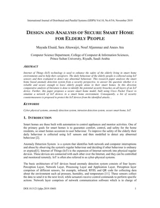 International Journal of Distributed and Parallel Systems (IJDPS) Vol.10, No.4/5/6, November 2019
DOI:10.5121/ijdps.2019.10601 1
DESIGN AND ANALYSIS OF SECURE SMART HOME
FOR ELDERLY PEOPLE
Mayada Elsaid, Sara Altuwaijri, Nouf Aljammaz and Anees Ara
Computer Science Department, College of Computer & Information Sciences,
Prince Sultan University, Riyadh, Saudi Arabia
ABSTRACT
Internet of Things (IoT) technology is used to enhance the safety of the elderly living in smart home
environments and to help their caregivers. The daily behaviour of the elderly people is collected using IoT
sensors and then evaluated to detect any abnormal behaviour. This research paper analyzes the smart
home based anomaly detection system from a security perspective, to answer the question whether it is
reliable and secure enough to leave elderly people alone in their smart homes. In this direction
comparative analysis of literature is done to identify the potential security breaches on all layers of an IoT
device. Further, this paper proposes a secure smart home model, built using Cisco Packet Tracer to
simulate a network of IoT devices in a smart home environment. Consequently, a list of security
countermeasures is proposed to protect the IoT devices from the identified attacks. .
KEYWORDS
Cyber physical systems, anomaly detection system, intrusion detection system, secure smart home, IoT.
1. INTRODUCTION
Smart homes are those built with automation to control appliances and monitor activities. One of
the primary goals for smart homes is to guarantee comfort, control, and safety for the home
residents, so smart homes accustom to user behaviour. To improve the safety of the elderly their
daily behaviour is collected using IoT sensors and then modelled to detect any abnormal
behaviour [2].
Anomaly Detection System is a system that identifies both network and computer interruptions
and abuse by observing the system's regular behaviour and deciding if other behaviour is ordinary
or atypical[1]. Internet of Things (IoT) is the expansion of Internet network into physical regular
devices. These devices are connected with each other over the Internet, and they can be controlled
and monitored remotely. IoT is often also referred to as cyber-physical systems.
The basic architecture of IoT devices based anomaly detection system consists of four layers:
Perception Layer, Network Layer, Processing Layer and Application Layer. Perception layer
comprises of different sensors, for example, infrared, RFID, and QR code for collecting data
about the environment such ad pressure, humidity, and temperature [11]. These sensors collect
the data to send it to the next level, while actuators receive control commands to perform specific
actions. Network layer comprises of network communication software which is in charge of
 