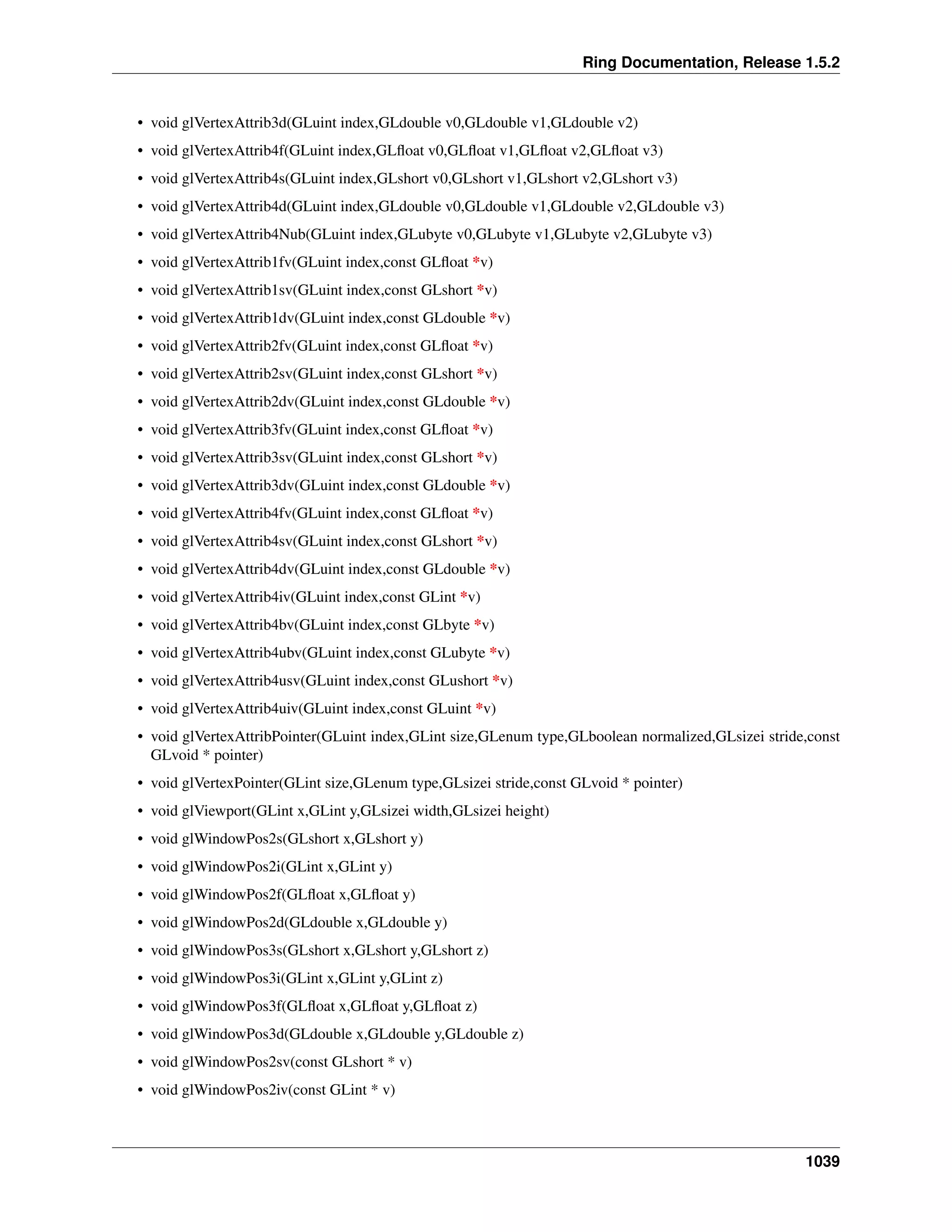 Ring Documentation, Release 1.5.2
• void glVertexAttrib3d(GLuint index,GLdouble v0,GLdouble v1,GLdouble v2)
• void glVertexAttrib4f(GLuint index,GLﬂoat v0,GLﬂoat v1,GLﬂoat v2,GLﬂoat v3)
• void glVertexAttrib4s(GLuint index,GLshort v0,GLshort v1,GLshort v2,GLshort v3)
• void glVertexAttrib4d(GLuint index,GLdouble v0,GLdouble v1,GLdouble v2,GLdouble v3)
• void glVertexAttrib4Nub(GLuint index,GLubyte v0,GLubyte v1,GLubyte v2,GLubyte v3)
• void glVertexAttrib1fv(GLuint index,const GLﬂoat *v)
• void glVertexAttrib1sv(GLuint index,const GLshort *v)
• void glVertexAttrib1dv(GLuint index,const GLdouble *v)
• void glVertexAttrib2fv(GLuint index,const GLﬂoat *v)
• void glVertexAttrib2sv(GLuint index,const GLshort *v)
• void glVertexAttrib2dv(GLuint index,const GLdouble *v)
• void glVertexAttrib3fv(GLuint index,const GLﬂoat *v)
• void glVertexAttrib3sv(GLuint index,const GLshort *v)
• void glVertexAttrib3dv(GLuint index,const GLdouble *v)
• void glVertexAttrib4fv(GLuint index,const GLﬂoat *v)
• void glVertexAttrib4sv(GLuint index,const GLshort *v)
• void glVertexAttrib4dv(GLuint index,const GLdouble *v)
• void glVertexAttrib4iv(GLuint index,const GLint *v)
• void glVertexAttrib4bv(GLuint index,const GLbyte *v)
• void glVertexAttrib4ubv(GLuint index,const GLubyte *v)
• void glVertexAttrib4usv(GLuint index,const GLushort *v)
• void glVertexAttrib4uiv(GLuint index,const GLuint *v)
• void glVertexAttribPointer(GLuint index,GLint size,GLenum type,GLboolean normalized,GLsizei stride,const
GLvoid * pointer)
• void glVertexPointer(GLint size,GLenum type,GLsizei stride,const GLvoid * pointer)
• void glViewport(GLint x,GLint y,GLsizei width,GLsizei height)
• void glWindowPos2s(GLshort x,GLshort y)
• void glWindowPos2i(GLint x,GLint y)
• void glWindowPos2f(GLﬂoat x,GLﬂoat y)
• void glWindowPos2d(GLdouble x,GLdouble y)
• void glWindowPos3s(GLshort x,GLshort y,GLshort z)
• void glWindowPos3i(GLint x,GLint y,GLint z)
• void glWindowPos3f(GLﬂoat x,GLﬂoat y,GLﬂoat z)
• void glWindowPos3d(GLdouble x,GLdouble y,GLdouble z)
• void glWindowPos2sv(const GLshort * v)
• void glWindowPos2iv(const GLint * v)
1039
 