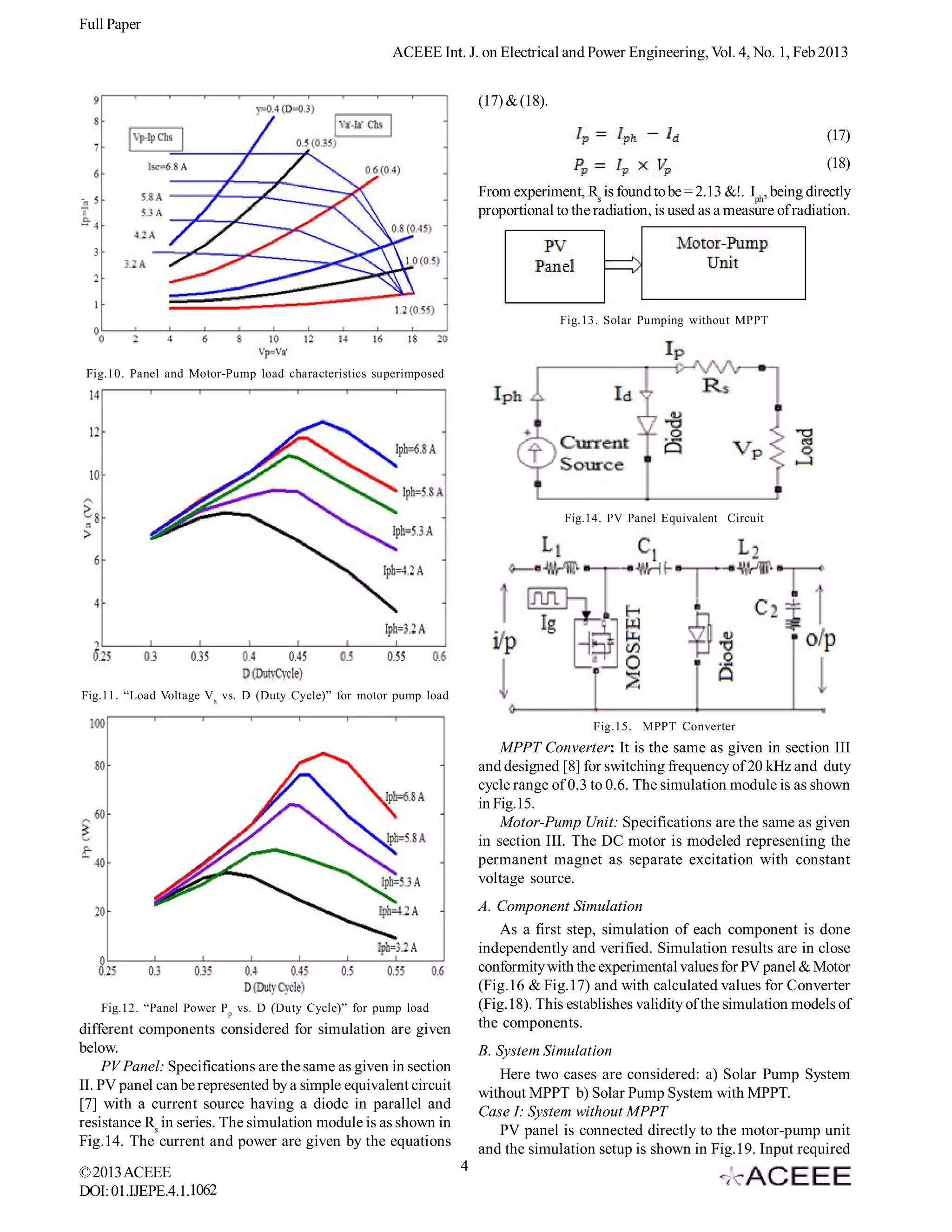 Full Paper
                                                      ACEEE Int. J. on Electrical and Power Engineering, Vol. 4, No. 1, Feb 2013


                                                                       (17) & (18).

                                                                                                                                   (17)
                                                                                                                                   (18)
                                                                       From experiment, Rs is found to be = 2.13 &!. Iph, being directly
                                                                       proportional to the radiation, is used as a measure of radiation.




                                                                                      Fig.13. Solar Pumping without MPPT



 Fig.10. Panel and Motor-Pump load characteristics superimposed




                                                                                      Fig.14. PV Panel Equivalent Circuit




Fig.11. “Load Voltage Va vs. D (Duty Cycle)” for motor pump load

                                                                                           Fig.15. MPPT Converter
                                                                           MPPT Converter: It is the same as given in section III
                                                                       and designed [8] for switching frequency of 20 kHz and duty
                                                                       cycle range of 0.3 to 0.6. The simulation module is as shown
                                                                       in Fig.15.
                                                                           Motor-Pump Unit: Specifications are the same as given
                                                                       in section III. The DC motor is modeled representing the
                                                                       permanent magnet as separate excitation with constant
                                                                       voltage source.
                                                                       A. Component Simulation
                                                                          As a first step, simulation of each component is done
                                                                       independently and verified. Simulation results are in close
                                                                       conformity with the experimental values for PV panel & Motor
                                                                       (Fig.16 & Fig.17) and with calculated values for Converter
   Fig.12. “Panel Power P p vs. D (Duty Cycle)” for pump load          (Fig.18). This establishes validity of the simulation models of
different components considered for simulation are given               the components.
below.                                                                 B. System Simulation
     PV Panel: Specifications are the same as given in section
                                                                           Here two cases are considered: a) Solar Pump System
II. PV panel can be represented by a simple equivalent circuit
                                                                       without MPPT b) Solar Pump System with MPPT.
[7] with a current source having a diode in parallel and
                                                                       Case I: System without MPPT
resistance Rs in series. The simulation module is as shown in
                                                                           PV panel is connected directly to the motor-pump unit
Fig.14. The current and power are given by the equations
                                                                       and the simulation setup is shown in Fig.19. Input required
© 2013 ACEEE                                                       4
DOI: 01.IJEPE.4.1.1062
 
