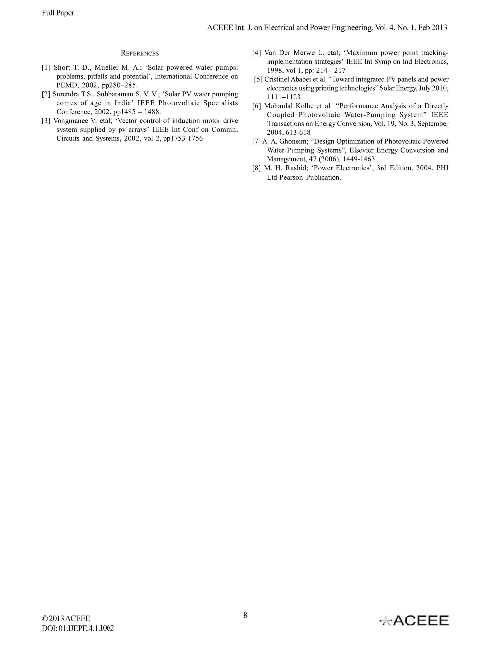 Full Paper
                                                        ACEEE Int. J. on Electrical and Power Engineering, Vol. 4, No. 1, Feb 2013


                          REFERENCES                                      [4] Van Der Merwe L. etal; ‘Maximum power point tracking-
                                                                                implementation strategies’ IEEE Int Symp on Ind Electronics,
[1] Short T. D., Mueller M. A.; ‘Solar powered water pumps:                     1998, vol 1, pp: 214 - 217
     problems, pitfalls and potential’, International Conference on        [5] Cristinel Ababei et al “Toward integrated PV panels and power
     PEMD, 2002, pp280–285.                                                     electronics using printing technologies” Solar Energy, July 2010,
[2] Surendra T.S., Subbaraman S. V. V.; ‘Solar PV water pumping                 1111–1123.
     comes of age in India’ IEEE Photovoltaic Specialists                 [6] Mohanlal Kolhe et al “Performance Analysis of a Directly
     Conference, 2002, pp1485 – 1488.                                           Coupled Photovoltaic Water-Pumping System” IEEE
[3] Vongmanee V. etal; ‘Vector control of induction motor drive                 Transactions on Energy Conversion, Vol. 19, No. 3, September
     system supplied by pv arrays’ IEEE Int Conf on Commn,                      2004, 613-618
     Circuits and Systems, 2002, vol 2, pp1753-1756                       [7] A. A. Ghoneim; “Design Optimization of Photovoltaic Powered
                                                                                Water Pumping Systems”, Elsevier Energy Conversion and
                                                                                Management, 47 (2006), 1449-1463.
                                                                          [8] M. H. Rashid; ‘Power Electronics’, 3rd Edition, 2004, PHI
                                                                                Ltd-Pearson Publication.




© 2013 ACEEE                                                          8
DOI: 01.IJEPE.4.1.1062
 