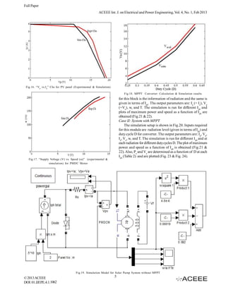Full Paper
                                                        ACEEE Int. J. on Electrical and Power Engineering, Vol. 4, No. 1, Feb 2013




 Fig.16. “Vp vs.I p ” Chs for PV panel (Experimental & Simulation)

                                                                            Fig.18. MPPT Converter: Calculation & Simulation results
                                                                         for this block is the information of radiation and the same is
                                                                         given in terms of Iph. The output parameters are: Ip (= Ia), Vp
                                                                         (=Va), w, and T. The simulation is run for different Iph and
                                                                         plots of maximum power and speed as a function of Iph are
                                                                         obtained (Fig.21 & 22).
                                                                         Case II: System with MPPT
                                                                              The simulation setup is shown in Fig.20. Inputs required
                                                                         for this module are radiation level (given in terms of Iph) and
                                                                         duty cycle D for converter. The output parameters are: Ip, Vp,
                                                                         Ia, Va, w, and T. The simulation is run for different Iph and at
                                                                         each radiation for different duty cycles D. The plot of maximum
                                                                         power and speed as a function of Iph is obtained (Fig.21 &
                                                                         22). Also, Pa and Va are determined as a function of D at each
                                                                         Iph (Table 2) and are plotted (Fig. 23 & Fig. 24).
   Fig.17. “Supply Voltage (V) vs. Speed (ω)” (experimental &
                  simulation) for PMDC Motor




                                       Fig.19. Simulation Model for Solar Pump System without MPPT
© 2013 ACEEE                                                         5
DOI: 01.IJEPE.4.1.1062
 