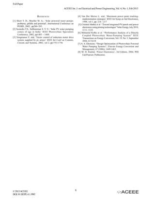 Full Paper
                                                        ACEEE Int. J. on Electrical and Power Engineering, Vol. 4, No. 1, Feb 2013


                          REFERENCES                                      [4] Van Der Merwe L. etal; ‘Maximum power point tracking-
                                                                                implementation strategies’ IEEE Int Symp on Ind Electronics,
[1] Short T. D., Mueller M. A.; ‘Solar powered water pumps:                     1998, vol 1, pp: 214 - 217
     problems, pitfalls and potential’, International Conference on        [5] Cristinel Ababei et al “Toward integrated PV panels and power
     PEMD, 2002, pp280–285.                                                     electronics using printing technologies” Solar Energy, July 2010,
[2] Surendra T.S., Subbaraman S. V. V.; ‘Solar PV water pumping                 1111–1123.
     comes of age in India’ IEEE Photovoltaic Specialists                 [6] Mohanlal Kolhe et al “Performance Analysis of a Directly
     Conference, 2002, pp1485 – 1488.                                           Coupled Photovoltaic Water-Pumping System” IEEE
[3] Vongmanee V. etal; ‘Vector control of induction motor drive                 Transactions on Energy Conversion, Vol. 19, No. 3, September
     system supplied by pv arrays’ IEEE Int Conf on Commn,                      2004, 613-618
     Circuits and Systems, 2002, vol 2, pp1753-1756                       [7] A. A. Ghoneim; “Design Optimization of Photovoltaic Powered
                                                                                Water Pumping Systems”, Elsevier Energy Conversion and
                                                                                Management, 47 (2006), 1449-1463.
                                                                          [8] M. H. Rashid; ‘Power Electronics’, 3rd Edition, 2004, PHI
                                                                                Ltd-Pearson Publication.




© 2013 ACEEE                                                          8
DOI: 01.IJEPE.4.1.1062
 