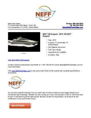 Neff Yacht Sales
777 South East 20th Street , Suite 100
Fort Lauderdale, FL 33316, United States
Toll-free: 866-440-3836Toll-free: 866-440-3836
Tel: 954.530.3348Tel: 954.530.3348
Sales@NeffYachtSales.comSales@NeffYachtSales.com
Photo 1
MCP 106 GuepardMCP 106 Guepard– 2012 106 MCP– 2012 106 MCP
GuepardGuepard
• Year: 2012
• Location: Ft Lauderdale, FL,
United States
• Hull Material: Aluminum
• Fuel Type: Diesel
• YachtWorld ID: 2188589
• Condition: New
106' 2012 MCP 106 Guepard
Contact Central Listing Broker Jared Neff on +1.561.756.4674 or email Sales@NeffYachtSales.com for
more information.
Visit www.NeffYachtSales.com to see every Used Yacht on the market with complete specifications
and photos.
So you have made the decision to buy a yacht. Now it's time to make an even bigger decision and
choose the right brokerage. Whether you are moving up in size, moving down in size or a first time boat
buyer it is important to get the right support. Buying a vessel is a big decision, so having trust and
confidence in your yacht broker is key.
 