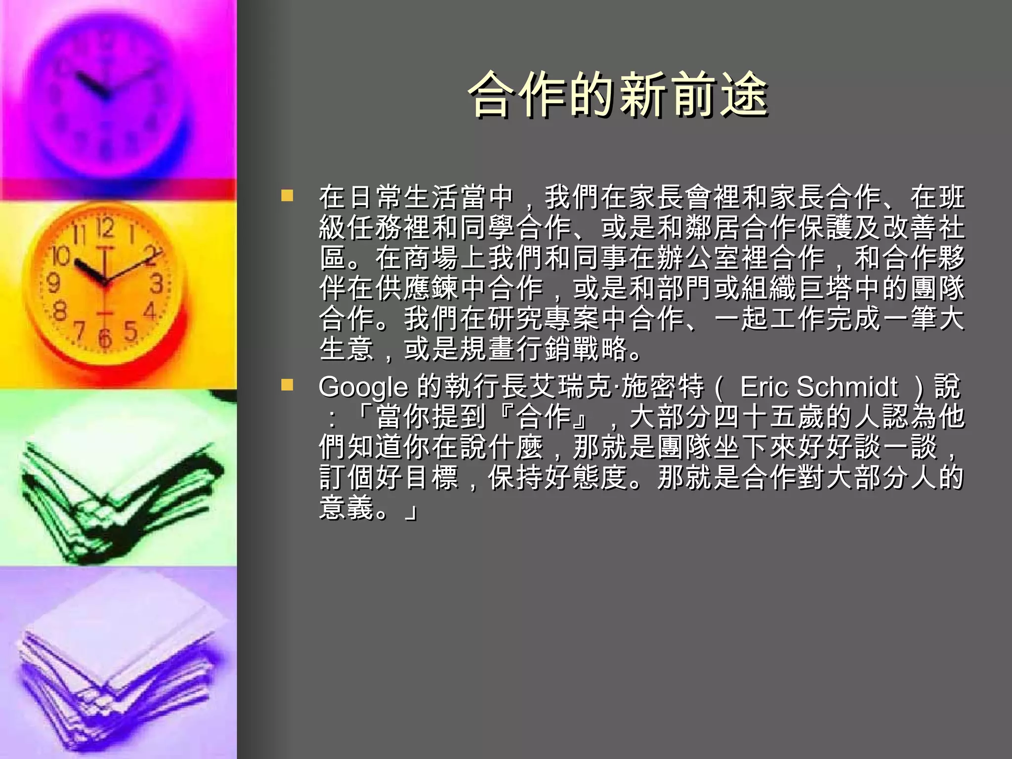 合作的新前途   在日常生活當中，我們在家長會裡和家長合作、在班級任務裡和同學合作、或是和鄰居合作保護及改善社區。在商場上我們和同事在辦公室裡合作，和合作夥伴在供應鍊中合作，或是和部門或組織巨塔中的團隊合作。我們在研究專案中合作、一起工作完成一筆大生意，或是規畫行銷戰略。  Google 的執行長艾瑞克‧施密特（ Eric Schmidt ）說：「當你提到『合作』，大部分四十五歲的人認為他們知道你在說什麼，那就是團隊坐下來好好談一談，訂個好目標，保持好態度。那就是合作對大部分人的意義。」  