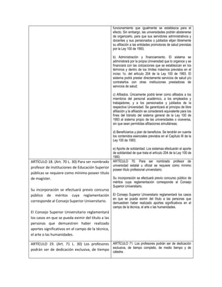 funcionamiento que igualmente se establezca para el
                                                     efecto. Sin embargo, las universidades podrán abstenerse
                                                     de organizarlo, para que sus servidores administrativos y
                                                     docentes y sus pensionados o jubilados elijan libremente
                                                     su afiliación a las entidades promotoras de salud previstas
                                                     por la Ley 100 de 1993;

                                                     b) Administración y financiamiento. El sistema se
                                                     administrará por la propia Universidad que lo organice y se
                                                     financiará con las cotizaciones que se establezcan en los
                                                     términos y dentro de los límites máximos previstos en el
                                                     inciso 1o. del artículo 204 de la Ley 100 de 1993. El
                                                     sistema podrá prestar directamente servicios de salud y/o
                                                     contratarlos con otras instituciones prestadoras de
                                                     servicios de salud;

                                                     c) Afiliados. Únicamente podrá tener como afiliados a los
                                                     miembros del personal académico, a los empleados y
                                                     trabajadores, y a los pensionados y jubilados de la
                                                     respectiva Universidad. Se garantizará el principio de libre
                                                     afiliación y la afiliación se considerará equivalente para los
                                                     fines del tránsito del sistema general de la Ley 100 de
                                                     1993 al sistema propio de las universidades o viceversa,
                                                     sin que sean permitidas afiliaciones simultáneas;

                                                     d) Beneficiarios y plan de beneficios. Se tendrán en cuenta
                                                     los contenidos esenciales previstos en el Capítulo III de la
                                                     Ley 100 de 1993;

                                                     e) Aporte de solidaridad. Los sistemas efectuarán el aporte
                                                     de solidaridad de que trata el artículo 204 de la Ley 100 de
                                                     1993.
ARTÍCULO 18. (Art. 70 L. 30) Para ser nombrado       ARTÍCULO 70. Para ser nombrado profesor de
                                                     universidad estatal u oficial se requiere como mínimo
profesor de Instituciones de Educación Superior
                                                     poseer título profesional universitario.
públicas se requiere como mínimo poseer título
de magíster.                                    Su incorporación se efectuará previo concurso público de
                                                     méritos cuya reglamentación corresponde al Consejo
                                                     Superior Universitario.
Su incorporación se efectuará previo concurso
público de méritos cuya reglamentación El Consejo Superior Universitario reglamentará los casos
                                               en que se pueda eximir del título a las personas que
corresponde al Consejo Superior Universitario. demuestren haber realizado aportes significativos en el
                                                     campo de la técnica, el arte o las humanidades.
El Consejo Superior Universitario reglamentará
los casos en que se pueda eximir del título a las
personas que demuestren haber realizado
aportes significativos en el campo de la técnica,
el arte o las humanidades.

ARTÍCULO 19. (Art. 71 L. 30) Los profesores ARTÍCULO 71. Los profesores podrán ser de dedicación
podrán ser de dedicación exclusiva, de tiempo exclusiva, de tiempo completo, de medio tiempo y de
                                                     cátedra.
 