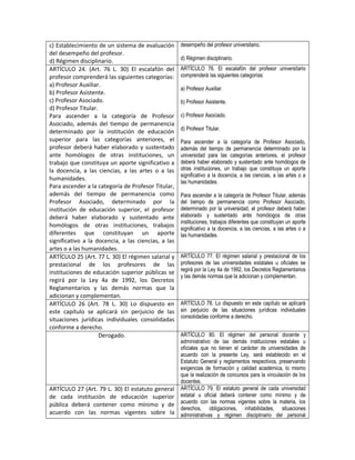 c) Establecimiento de un sistema de evaluación       desempeño del profesor universitario.
del desempeño del profesor.
d) Régimen disciplinario.                            d) Régimen disciplinario.
ARTÍCULO 24. (Art. 76 L. 30) El escalafón del        ARTÍCULO 76. El escalafón del profesor universitario
profesor comprenderá las siguientes categorías:      comprenderá las siguientes categorías:
a) Profesor Auxiliar.
                                                     a) Profesor Auxiliar.
b) Profesor Asistente.
c) Profesor Asociado.                                b) Profesor Asistente.
d) Profesor Titular.
Para ascender a la categoría de Profesor             c) Profesor Asociado.
Asociado, además del tiempo de permanencia
                                                     d) Profesor Titular.
determinado por la institución de educación
superior para las categorías anteriores, el          Para ascender a la categoría de Profesor Asociado,
profesor deberá haber elaborado y sustentado         además del tiempo de permanencia determinado por la
ante homólogos de otras instituciones, un            universidad para las categorías anteriores, el profesor
trabajo que constituya un aporte significativo a     deberá haber elaborado y sustentado ante homólogos de
la docencia, a las ciencias, a las artes o a las     otras instituciones, un trabajo que constituya un aporte
                                                     significativo a la docencia, a las ciencias, a las artes o a
humanidades.
                                                     las humanidades.
Para ascender a la categoría de Profesor Titular,
además del tiempo de permanencia como                Para ascender a la categoría de Profesor Titular, además
Profesor Asociado, determinado por la                del tiempo de permanencia como Profesor Asociado,
institución de educación superior, el profesor       determinado por la universidad, el profesor deberá haber
deberá haber elaborado y sustentado ante             elaborado y sustentado ante homólogos de otras
                                                     instituciones, trabajos diferentes que constituyan un aporte
homólogos de otras instituciones, trabajos
                                                     significativo a la docencia, a las ciencias, a las artes o a
diferentes que constituyan un aporte                 las humanidades.
significativo a la docencia, a las ciencias, a las
artes o a las humanidades.
ARTÍCULO 25 (Art. 77 L. 30) El régimen salarial y    ARTÍCULO 77. El régimen salarial y prestacional de los
prestacional de los profesores de las                profesores de las universidades estatales u oficiales se
                                                     regirá por la Ley 4a de 1992, los Decretos Reglamentarios
instituciones de educación superior públicas se
                                                     y las demás normas que la adicionan y complementan.
regirá por la Ley 4a de 1992, los Decretos
Reglamentarios y las demás normas que la
adicionan y complementan.
ARTÍCULO 26 (Art. 78 L. 30) Lo dispuesto en          ARTÍCULO 78. Lo dispuesto en este capítulo se aplicará
este capítulo se aplicará sin perjuicio de las       sin perjuicio de las situaciones jurídicas individuales
                                                     consolidadas conforme a derecho.
situaciones jurídicas individuales consolidadas
conforme a derecho.
                     Derogado.                       ARTÍCULO 80. El régimen del personal docente y
                                                     administrativo de las demás instituciones estatales u
                                                     oficiales que no tienen el carácter de universidades de
                                                     acuerdo con la presente Ley, será establecido en el
                                                     Estatuto General y reglamentos respectivos, preservando
                                                     exigencias de formación y calidad académica, lo mismo
                                                     que la realización de concursos para la vinculación de los
                                                     docentes.
ARTÍCULO 27 (Art. 79 L. 30) El estatuto general      ARTÍCULO 79. El estatuto general de cada universidad
de cada institución de educación superior            estatal u oficial deberá contener como mínimo y de
                                                     acuerdo con las normas vigentes sobre la materia, los
pública deberá contener como mínimo y de
                                                     derechos, obligaciones, inhabilidades, situaciones
acuerdo con las normas vigentes sobre la             administrativas y régimen disciplinario del personal
 