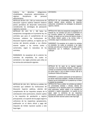 materia,     los      derechos,     obligaciones,   administrativo.
inhabilidades, situaciones administrativas y
régimen       disciplinario     del      personal
administrativo.
ARTÍCULO 28 (Art. 83 L. 30) Las instituciones de    ARTÍCULO 83. Las universidades estatales u oficiales
educación superior públicas deberán elaborar        deberán elaborar planes periódicos de desarrollo
                                                    institucional, considerando las estrategias de planeación
planes periódicos de desarrollo institucional,
                                                    regional y nacional.
considerando las estrategias de planeación
regional y nacional.
ARTÍCULO 29. (Art. 93 L. 30) Salvo las              ARTÍCULO 93. Salvo las excepciones consagradas en la
                                                    presente ley, los contratos que para el cumplimiento de
excepciones consagradas en la presente ley, los
                                                    sus funciones celebren las universidades estatales u
contratos que para el cumplimiento de sus           oficiales, se regirán por las normas del derecho privado y
funciones celebren las Instituciones de             sus efectos estarán sujetos a las normas civiles y
                                                    comerciales, según la naturaleza de los contratos.
Educación Superior públicas, se regirán por las
normas del derecho privado y sus efectos            PARÁGRAFO. Se exceptúan de lo anterior los contratos
estarán sujetos a las normas civiles y              de empréstito, los cuales se someterán a las reglas
                                                    previstas para ellos por el Decreto 222 de 1983 y demás
comerciales, según la naturaleza de los             disposiciones que lo modifiquen, complementen o
contratos.                                          sustituyan.

PARÁGRAFO. Se exceptúan de lo anterior los
contratos de empréstito, los cuales se
someterán a las reglas previstas para ellos en
las normas de contratación vigentes.

                                                    ARTÍCULO 95. En razón de su régimen especial,
                                                    autorízase a las universidades estatales u oficiales para
                                                    contratar con empresas privadas colombianas los servicios
                                                    de control interno a que se refiere el artículo 269 de la
                                                    Constitución Política de Colombia.

                                                    PARÁGRAFO. La anterior autorización se hará extensiva a
                                                    las demás instituciones estatales u oficiales de Educación
                                                    Superior que de conformidad con la presente ley no tienen
                                                    el carácter de universidad.
ARTÍCULO 30. (Art. 94 L. 30) Para su validez, los   ARTÍCULO 94. Para su validez, los contratos que celebren
                                                    las universidades estatales u oficiales, además del
contratos que celebren las Instituciones de
                                                    cumplimiento de los requisitos propios de la contratación
Educación Superior públicas, además del             entre particulares, estarán sujetos a los requisitos de
cumplimiento de los requisitos propios de la        aprobación y registro presupuestal, a la sujeción de los
                                                    pagos según la suficiencia de las respectivas
contratación entre particulares, estarán sujetos
                                                    apropiaciones, publicación en el Diario Oficial y pago del
a los requisitos de aprobación y registro           impuesto de timbre nacional cuando a este haya lugar.
presupuestal, a la sujeción de los pagos según la
suficiencia de las respectivas apropiaciones,
publicación en el diario oficial y pago del
impuesto de timbre nacional cuando a este
haya lugar.
 