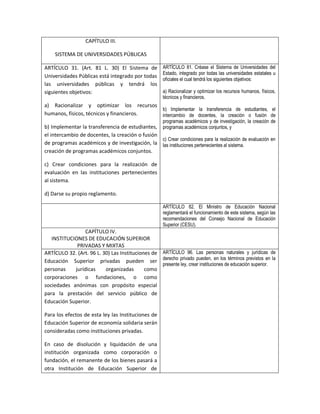 CAPÍTULO III.

    SISTEMA DE UNIVERSIDADES PÚBLICAS

ARTÍCULO 31. (Art. 81 L. 30) El Sistema de            ARTÍCULO 81. Créase el Sistema de Universidades del
                                                      Estado, integrado por todas las universidades estatales u
Universidades Públicas está integrado por todas
                                                      oficiales el cual tendrá los siguientes objetivos:
las universidades públicas y tendrá los
siguientes objetivos:                                 a) Racionalizar y optimizar los recursos humanos, físicos,
                                                      técnicos y financieros.
a) Racionalizar y optimizar los recursos
                                          b) Implementar la transferencia de estudiantes, el
humanos, físicos, técnicos y financieros. intercambio de docentes, la creación o fusión de
                                                      programas académicos y de investigación, la creación de
b) Implementar la transferencia de estudiantes, programas académicos conjuntos, y
el intercambio de docentes, la creación o fusión
                                                 c) Crear condiciones para la realización de evaluación en
de programas académicos y de investigación, la las instituciones pertenecientes al sistema.
creación de programas académicos conjuntos.

c) Crear condiciones para la realización de
evaluación en las instituciones pertenecientes
al sistema.

d) Darse su propio reglamento.

                                                      ARTÍCULO 82. El Ministro de Educación Nacional
                                                      reglamentará el funcionamiento de este sistema, según las
                                                      recomendaciones del Consejo Nacional de Educación
                                                      Superior (CESU).
                 CAPÍTULO IV.
   INSTITUCIONES DE EDUCACIÓN SUPERIOR
             PRIVADAS Y MIXTAS
ARTÍCULO 32. (Art. 96 L. 30) Las Instituciones de ARTÍCULO 96. Las personas naturales y jurídicas de
Educación Superior privadas pueden ser derecho privado pueden, en los términos previstos en la
                                                  presente ley, crear instituciones de educación superior.
personas    jurídicas     organizadas       como
corporaciones o fundaciones, o como
sociedades anónimas con propósito especial
para la prestación del servicio público de
Educación Superior.

Para los efectos de esta ley las Instituciones de
Educación Superior de economía solidaria serán
consideradas como instituciones privadas.

En caso de disolución y liquidación de una
institución organizada como corporación o
fundación, el remanente de los bienes pasará a
otra Institución de Educación Superior de
 