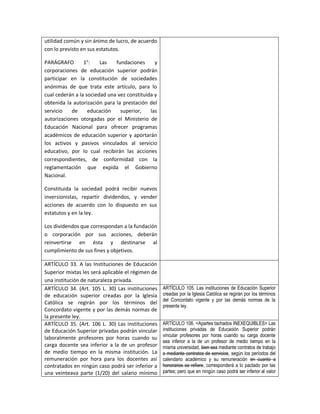utilidad común y sin ánimo de lucro, de acuerdo
con lo previsto en sus estatutos.

PARÁGRAFO        1°:    Las   fundaciones      y
corporaciones de educación superior podrán
participar en la constitución de sociedades
anónimas de que trata este artículo, para lo
cual cederán a la sociedad una vez constituida y
obtenida la autorización para la prestación del
servicio   de      educación    superior,    las
autorizaciones otorgadas por el Ministerio de
Educación Nacional para ofrecer programas
académicos de educación superior y aportarán
los activos y pasivos vinculados al servicio
educativo, por lo cual recibirán las acciones
correspondientes, de conformidad con la
reglamentación que expida el Gobierno
Nacional.

Constituida la sociedad podrá recibir nuevos
inversionistas, repartir dividendos, y vender
acciones de acuerdo con lo dispuesto en sus
estatutos y en la ley.

Los dividendos que correspondan a la fundación
o corporación por sus acciones, deberán
reinvertirse en ésta y destinarse al
cumplimiento de sus fines y objetivos.

ARTÍCULO 33. A las Instituciones de Educación
Superior mixtas les será aplicable el régimen de
una institución de naturaleza privada.
ARTÍCULO 34. (Art. 105 L. 30) Las instituciones    ARTÍCULO 105. Las instituciones de Educación Superior
de educación superior creadas por la Iglesia       creadas por la Iglesia Católica se regirán por los términos
                                                   del Concordato vigente y por las demás normas de la
Católica se regirán por los términos del
                                                   presente ley.
Concordato vigente y por las demás normas de
la presente ley.
ARTÍCULO 35. (Art. 106 L. 30) Las instituciones    ARTÍCULO 106. <Apartes tachados INEXEQUIBLES> Las
de Educación Superior privadas podrán vincular     instituciones privadas de Educación Superior podrán
laboralmente profesores por horas cuando su        vincular profesores por horas cuando su carga docente
                                                   sea inferior a la de un profesor de medio tiempo en la
carga docente sea inferior a la de un profesor     misma universidad, bien sea mediante contratos de trabajo
de medio tiempo en la misma institución. La        o mediante contratos de servicios, según los períodos del
remuneración por hora para los docentes así        calendario académico y su remuneración en cuanto a
contratados en ningún caso podrá ser inferior a    honorarios se refiere, corresponderá a lo pactado por las
una veinteava parte (1/20) del salario mínimo      partes; pero que en ningún caso podrá ser inferior al valor
 