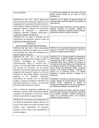 mensual vigente.                                   de cómputo hora resultante del valor total de ocho (8)
                                                   salarios mínimos dividido por el número de horas
                                                   laborables mes.

ARTÍCULO 36. (Art. 123 L. 30) El régimen del       ARTÍCULO 123. El régimen del personal docente de
personal docente de educación superior será el     Educación Superior será el consagrado en los estatutos de
consagrado en los estatutos de cada institución.   cada institución.
Dicho régimen deberá contemplar al menos los       Dicho régimen deberá contemplar al menos los siguientes
siguientes aspectos: Requisitos de vinculación,    aspectos: Requisitos de vinculación, sistemas de
sistemas de evaluación y capacitación,             evaluación y capacitación, categorías, derechos y deberes,
categorías, derechos y deberes, distinciones e     distinciones e incentivos y régimen disciplinario.
incentivos y régimen disciplinario.
ARTICULO 31. Los actos y contratos de las
instituciones de educación superior mixtas se
regirán por el derecho privado.
                   CAPÍTULO V.
   INSTITUCIONES DE NATURALEZA ESPECIAL
ARTÍCULO 38. (Art. 135 L. 30) La Universidad       ARTÍCULO 135. La Universidad Nacional de Colombia se
Nacional de Colombia se regirá por las normas      regirá por las normas de la presente ley, salvo en lo
                                                   previsto en su régimen orgánico especial.
de la presente ley, salvo en lo previsto en su
régimen orgánico especial
ARTÍCULO 39. (Art. 137 L. 30) La Escuela           ARTÍCULO 137. La Escuela Superior de Administración
Superior de Administración Pública (ESAP), el      Pública (ESAP), el Instituto Tecnológico de Electrónica y
                                                   Comunicaciones (ITEC), el Instituto Caro y Cuervo, la
Instituto Tecnológico de Electrónica y
                                                   Universidad Militar Nueva Granada, las Escuelas de
Comunicaciones (ITEC), el Instituto Caro y         Formación de las Fuerzas Militares y de la Policía Nacional
Cuervo, la Universidad Militar Nueva Granada,      que adelanten programas de Educación Superior, y el
las Escuelas de Formación de las Fuerzas           Servicio Nacional de Aprendizaje (SENA), continuarán
Militares y de la Policía Nacional que adelanten   adscritas a las entidades respectivas. Funcionarán de
programas de Educación Superior y el Servicio      acuerdo con su naturaleza jurídica y su régimen
                                                   académico lo ajustarán conforme lo dispuesto en la
Nacional de Aprendizaje (SENA), continuarán
                                                   presente ley.
adscritas a las entidades respectivas.
Funcionarán de acuerdo con su naturaleza           PARÁGRAFO. El Ministro de Educación Nacional, previo
jurídica y estarán vinculadas al Ministerio de     concepto favorable del Consejo Nacional de Educación
Educación Nacional en cuanto a la prestación       Superior (CESU), reglamentará el régimen de
del servicio de la educación superior.             equivalencias correspondientes a los títulos otorgados por
                                                   las instituciones señaladas en el presente artículo.
Para la oferta de programas académicos de          La escuela Nacional del Deporte continuará formando
educación superior, estas instituciones deberán    parte del Instituto Colombiano del Deporte, y funcionando
sujetarse a lo dispuesto en esta ley y demás       como institución universitaria o Escuela Tecnológica de
normas concordantes y reglamentarias.              acuerdo con su naturaleza jurídica y con el régimen
                                                   académico descrito en esta Ley.
ARTÍCULO 40. Para efectos del otorgamiento de
los títulos de Normalista Superior descritos en
la Ley 115 de 1994, las escuelas normales serán
tenidas como Instituciones de Educación
Superior y estos títulos serán equivalentes al
nivel tecnológico.
 