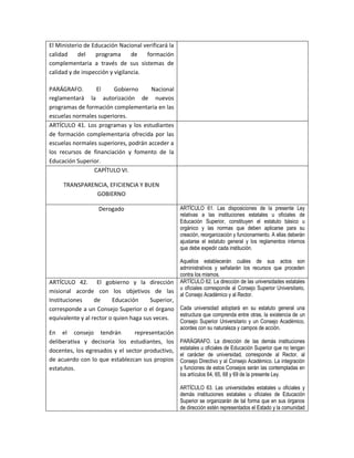 El Ministerio de Educación Nacional verificará la
calidad    del    programa       de   formación
complementaria a través de sus sistemas de
calidad y de inspección y vigilancia.

PARÁGRAFO.       El     Gobierno      Nacional
reglamentará la autorización de nuevos
programas de formación complementaria en las
escuelas normales superiores.
ARTÍCULO 41. Los programas y los estudiantes
de formación complementaria ofrecida por las
escuelas normales superiores, podrán acceder a
los recursos de financiación y fomento de la
Educación Superior.
                CAPÍTULO VI.

     TRANSPARENCIA, EFICIENCIA Y BUEN
               GOBIERNO

                    Derogado                          ARTÍCULO 61. Las disposiciones de la presente Ley
                                                      relativas a las instituciones estatales u oficiales de
                                                      Educación Superior, constituyen el estatuto básico u
                                                      orgánico y las normas que deben aplicarse para su
                                                      creación, reorganización y funcionamiento. A ellas deberán
                                                      ajustarse el estatuto general y los reglamentos internos
                                                      que debe expedir cada institución.

                                                      Aquellos establecerán cuáles de sus actos son
                                                      administrativos y señalarán los recursos que proceden
                                                      contra los mismos.
ARTÍCULO 42. El gobierno y la dirección               ARTÍCULO 62. La dirección de las universidades estatales
                                                      u oficiales corresponde al Consejo Superior Universitario,
misional acorde con los objetivos de las
                                                      al Consejo Académico y al Rector.
Instituciones     de     Educación     Superior,
corresponde a un Consejo Superior o el órgano Cada universidad adoptará en su estatuto general una
                                                 estructura que comprenda entre otras, la existencia de un
equivalente y al rector o quien haga sus veces.
                                                      Consejo Superior Universitario y un Consejo Académico,
                                                      acordes con su naturaleza y campos de acción.
En el consejo tendrán           representación
deliberativa y decisoria los estudiantes, los         PARÁGRAFO. La dirección de las demás instituciones
docentes, los egresados y el sector productivo,       estatales u oficiales de Educación Superior que no tengan
                                                      el carácter de universidad, corresponde al Rector, al
de acuerdo con lo que establezcan sus propios         Consejo Directivo y al Consejo Académico. La integración
estatutos.                                            y funciones de estos Consejos serán las contempladas en
                                                      los artículos 64, 65, 68 y 69 de la presente Ley.

                                                      ARTÍCULO 63. Las universidades estatales u oficiales y
                                                      demás instituciones estatales u oficiales de Educación
                                                      Superior se organizarán de tal forma que en sus órganos
                                                      de dirección estén representados el Estado y la comunidad
 