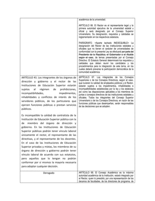 académica de la universidad.

                                                   ARTÍCULO 66. El Rector es el representante legal y la
                                                   primera autoridad ejecutiva de la universidad estatal u
                                                   oficial y será designado por el Consejo Superior
                                                   Universitario. Su designación, requisitos y calidades se
                                                   reglamentarán en los respectivos estatutos.

                                                   PARÁGRAFO. <Aparte tachado INEXEQUIBLE> La
                                                   designación del Rector de las instituciones estatales u
                                                   oficiales que no tienen el carácter de universidades de
                                                   conformidad con la presente Ley se efectuará por parte del
                                                   Presidente de la República, el Gobernador o el Alcalde
                                                   según el caso, de ternas presentadas por el Consejo
                                                   Directivo. El Estatuto General determinará los requisitos y
                                                   calidades que deben reunir los candidatos y los
                                                   procedimientos para la integración de esta terna, en los
                                                   cuales deberá preverse la participación democrática de la
                                                   comunidad académica.

ARTÍCULO 43. Los integrantes de los órganos de     ARTÍCULO 67. Los integrantes de los Consejos
                                                   Superiores o de los Consejos Directivos, según el caso,
dirección y gobierno y el rector de las
                                                   que tuvieren la calidad de empleados públicos y el Rector,
Instituciones de Educación Superior estarán        estarán sujetos a los impedimentos, inhabilidades e
sujetos al régimen de prohibiciones,               incompatibilidades establecidas por la ley y los estatutos
                                                   así como las disposiciones aplicables a los miembros de
incompatibilidades,            impedimentos,
                                                   juntas o consejos directivos de las instituciones estatales u
inhabilidades y conflictos de interés de los       oficiales. Todos los integrantes del Consejo Superior
servidores públicos, de los particulares que       Universitario o de los Consejos Directivos, en razón de las
                                                   funciones públicas que desempeñan, serán responsables
ejercen funciones públicas o prestan servicios     de las decisiones que se adopten.
públicos.

Es incompatible la calidad de contratista de la
Institución de Educación Superior pública con la
de miembro del órgano de dirección y
gobierno. En las Instituciones de Educación
Superior públicas podrán tener vínculo laboral
únicamente el rector, el representante de las
directivas, y el representante de los docentes.
En el caso de las Instituciones de Educación
Superior privadas y mixtas, los miembros de su
órgano de dirección y gobierno podrán tener
vínculo laboral de acuerdo con sus estatutos,
pero aquellos que lo tengan no podrán
conformar por sí mismos la mayoría necesaria
para adoptar cualquier decisión.

                   Derogado                        ARTÍCULO 68. El Consejo Académico es la máxima
                                                   autoridad académica de la institución, estará integrado por
                                                   el Rector, quien lo presidirá, por una representación de los
                                                   decanos de facultades, de los directores de programa, de
 