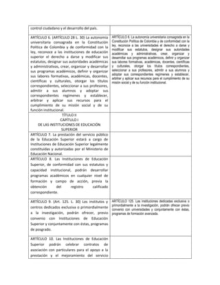 control ciudadano y el desarrollo del país.

ARTÍCULO 6. (ARTÍCULO 28 L. 30) La autonomía        ARTÍCULO 6. La autonomía universitaria consagrada en la
universitaria consagrada en la Constitución         Constitución Política de Colombia y de conformidad con la
                                                    ley, reconoce a las universidades el derecho a darse y
Política de Colombia y de conformidad con la
                                                    modificar sus estatutos, designar sus autoridades
ley, reconoce a las instituciones de educación      académicas y administrativas, crear, organizar y
superior el derecho a darse y modificar sus         desarrollar sus programas académicos, definir y organizar
estatutos, designar sus autoridades académicas      sus labores formativas, académicas, docentes, científicas
y administrativas, crear, organizar y desarrollar   y culturales, otorgar los títulos correspondientes,
sus programas académicos, definir y organizar       seleccionar a sus profesores, admitir a sus alumnos y
                                                    adoptar sus correspondientes regímenes y establecer,
sus labores formativas, académicas, docentes,
                                                    arbitrar y aplicar sus recursos para el cumplimiento de su
científicas y culturales, otorgar los títulos       misión social y de su función institucional.
correspondientes, seleccionar a sus profesores,
admitir a sus alumnos y adoptar sus
correspondientes regímenes y establecer,
arbitrar y aplicar sus recursos para el
cumplimiento de su misión social y de su
función institucional.
                     TÍTULO II
                   CAPÍTULO I
     DE LAS INSTITUCIONES DE EDUCACIÓN
                    SUPERIOR
ARTÍCULO 7. La prestación del servicio público
de la Educación Superior estará a cargo de
Instituciones de Educación Superior legalmente
constituidas y autorizadas por el Ministerio de
Educación Nacional.
ARTÍCULO 8. Las Instituciones de Educación
Superior, de conformidad con sus estatutos y
capacidad institucional, podrán desarrollar
programas académicos en cualquier nivel de
formación y campo de acción, previa la
obtención        del      registro     calificado
correspondiente.

ARTÍCULO 9. (Art. 125. L. 30) Los institutos y      ARTÍCULO 125. Las instituciones dedicadas exclusiva o
                                                    primordialmente a la investigación, podrán ofrecer previo
centros dedicados exclusiva o primordialmente
                                                    convenio con universidades y conjuntamente con éstas,
a la investigación, podrán ofrecer, previo          programas de formación avanzada.
convenio con Instituciones de Educación
Superior y conjuntamente con éstas, programas
de posgrado.

ARTÍCULO     10. Las Instituciones de Educación
Superior     podrán celebrar contratos de
asociación   con particulares para el apoyo a la
prestación    y el mejoramiento del servicio
 