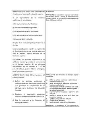 la República, quien deberá tener o haber tenido        el Gobernador.
vínculos con el sector de la educación superior.
                                                       PARÁGRAFO 2o. Los estatutos orgánicos reglamentarán
                                                       las calidades, elección y período de permanencia en el
d) Un representante de              las   directivas   Consejo Superior, de los miembros contemplados en el
académicas de la institución.                          literal d) del presente artículo.

e) Un representante de los docentes.

f) Un representante de los egresados.

g) Un representante de los estudiantes.

h) Un representante del sector productivo, y

i) Un exrector de la institución.

El rector de la institución participará con voz y
sin voto.

Cada Consejo Superior expedirá su reglamento
de funcionamiento el cual deberá registrarse
ante el Registro Público Nacional de la
Educación Superior.

PARÁGRAFO. Los estatutos reglamentarán las
calidades, elección y período de permanencia
en el Consejo Superior, de los miembros
contemplados en los literales d) a i) del
presente artículo, quienes deberán ser elegidos
por el sector que representan.

ARTÍCULO 46. (Art. 65 L. 30) Son funciones del ARTÍCULO 65. Son funciones del Consejo Superior
                                               Universitario:
Consejo Superior:
                                                       a)   Definir las políticas académicas y administrativas y
a) Definir las políticas académicas y                       la planeación institucional.
   administrativas y la planeación institucional b)         Definir la organización académica, administrativa y
   que garanticen el cumplimiento de los                    financiera de la Institución.
                                                 c)         Velar porque la marcha de la institución esté acorde
   objetivos como Institución de Educación                  con las disposiciones legales, el estatuto general y
   Superior.                                                las políticas institucionales.
                                                       d)   Expedir o modificar los estatutos y reglamentos de la
b) Establecer la organización académica,                    institución.
                                                  e)        Designar y remover al rector en la forma que
   administrativa y financiera de la Institución.           prevean sus estatutos.
                                                       f)   Aprobar el presupuesto de la institución.
c) Fijar la integración y las funciones del g)              Darse su propio reglamento.
   Consejo Académico.                       h)              Las demás que le señalen la ley y los estatutos.

                                                       PARÁGRAFO. En los estatutos de cada universidad se
 
