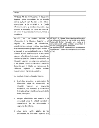 servicio.

ARTÍCULO 49. Las Instituciones de Educación
Superior, como prestadoras de un servicio
público cultural, con función social, deben
proporcionar a la sociedad y al Estado
información veraz y oportuna respecto a sus
procesos y resultados del desarrollo misional,
así como de sus recursos humanos, físicos y
financieros.

ARTÍCULO 50.        El Sistema Nacional de         ARTÍCULO 56. Créase el Sistema Nacional de Información
                                                   de la Educación Superior el cual tendrá como objetivo
Información de la Educación Superior es el
                                                   fundamental divulgar información para orientar a la
conjunto de fuentes de información,                comunidad sobre la calidad, cantidad y características de
procedimientos, actores y datos, organizados       las instituciones y programas del Sistema.
                                                   La reglamentación del Sistema Nacional de Información
de manera coherente y orgánica para brindar a
                                                   corresponde al Consejo Nacional de Educación Superior
la sociedad, la comunidad académica, el Estado     (CESU).
y demás actores interesados en la educación
superior colombiana, información actualizada,
completa y oportuna sobre las Instituciones de
Educación Superior, sus programas y directivas,
y, en general, sobre los recursos y servicios
dispuestos por el Estado, las Instituciones de
Educación Superior, y demás actores
involucrados en el proceso educativo.

Son objetivos fundamentales del Sistema:

a) Recolectar, organizar, y sistematizar la
   información sobre las Instituciones de
   Educación Superior, sus programas
   académicos, sus directivos, y los recursos
   destinados a la prestación del servicio de la
   educación superior.

b) Divulgar información para orientar a la
   comunidad sobre la calidad, cantidad y
   características de las instituciones y
   programas del sistema.

c) Actuar como registro público de las
   Instituciones de Educación Superior, sus
 