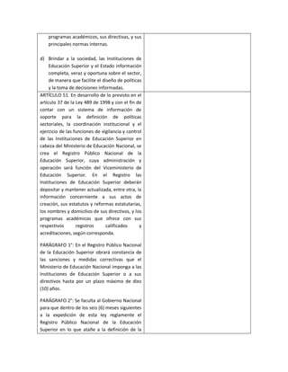 programas académicos, sus directivas, y sus
    principales normas internas.

d) Brindar a la sociedad, las Instituciones de
     Educación Superior y el Estado información
     completa, veraz y oportuna sobre el sector,
     de manera que facilite el diseño de políticas
     y la toma de decisiones informadas.
ARTÍCULO 51. En desarrollo de lo previsto en el
artículo 37 de la Ley 489 de 1998 y con el fin de
contar con un sistema de información de
soporte para la definición de políticas
sectoriales, la coordinación institucional y el
ejercicio de las funciones de vigilancia y control
de las Instituciones de Educación Superior en
cabeza del Ministerio de Educación Nacional, se
crea el Registro Público Nacional de la
Educación Superior, cuya administración y
operación será función del Viceministerio de
Educación Superior. En el Registro las
Instituciones de Educación Superior deberán
depositar y mantener actualizada, entre otra, la
información concerniente a sus actos de
creación, sus estatutos y reformas estatutarias,
los nombres y domicilios de sus directivos, y los
programas académicos que ofrece con sus
respectivos       registros     calificados      y
acreditaciones, según corresponda.

PARÁGRAFO 1°: En el Registro Público Nacional
de la Educación Superior obrará constancia de
las sanciones y medidas correctivas que el
Ministerio de Educación Nacional imponga a las
Instituciones de Educación Superior o a sus
directivos hasta por un plazo máximo de diez
(10) años.

PARÁGRAFO 2°: Se faculta al Gobierno Nacional
para que dentro de los seis (6) meses siguientes
a la expedición de esta ley reglamente el
Registro Público Nacional de la Educación
Superior en lo que atañe a la definición de la
 