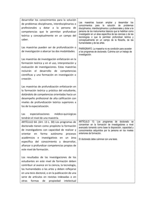 desarrollar los conocimientos para la solución
                                                     Las maestrías buscan ampliar y desarrollar los
de problemas disciplinares, interdisciplinarios o
                                                     conocimientos para la solución de problemas
profesionales y dotar a la persona de                disciplinarios, interdisciplinarios o profesionales y dotar a la
competencias que le permitan profundizar             persona de los instrumentos básicos que la habilitan como
                                                     investigador en un área específica de las ciencias o de las
teórica y conceptualmente en un campo del            tecnologías o que le permitan profundizar teórica y
saber.                                               conceptualmente en un campo de la filosofía, de las
                                                     humanidades y de las artes.
Las maestrías pueden ser de profundización o PARÁGRAFO. La maestría no es condición para acceder
de investigación o abarcar las dos modalidades. a los programas de doctorado. Culmina con un trabajo de
                                                     investigación.
Las maestrías de investigación enfatizarán en la
formación teórica y en el uso, interpretación y
evaluación de investigaciones. Estas maestrías
incluirán el desarrollo de competencias
científicas y una formación en investigación o
creación.

Las maestrías de profundización enfatizarán en
la formación teórica y práctica del estudiante,
dotándolo de competencias orientadas hacia un
desempeño profesional de alta calificación con
niveles de profundización teórica superiores a
los de la especialización.

Las     especializaciones   médico-quirúrgicas
tendrán el nivel de una maestría.
ARTÍCULO 64. (Art. 13 L. 30) Los programas de        ARTÍCULO 13. Los programas de doctorado se
                                                     concentran en la formación de investigadores a nivel
doctorado tienen como propósito la formación
                                                     avanzado tomando como base la disposición, capacidad y
de investigadores con capacidad de realizar y        conocimientos adquiridos por la persona en los niveles
orientar en forma autónoma procesos                  anteriores de formación.
académicos e investigativos en un área               El doctorado debe culminar con una tesis.
específica del conocimiento y desarrollar,
afianzar o profundizar competencias propias de
este nivel de formación.

Los resultados de las investigaciones de los
estudiantes en este nivel de formación deben
contribuir al avance en la ciencia, la tecnología,
las humanidades o las artes y deben reflejarse
en una tesis doctoral, o en la publicación de una
serie de artículos en revistas indexadas o en
otras formas de propiedad intelectual
 