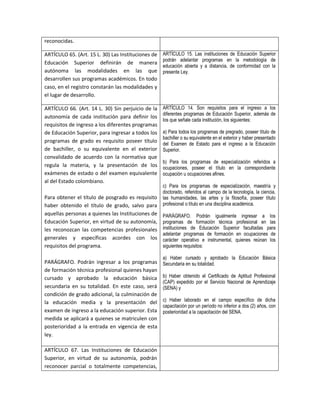 reconocidas.

ARTÍCULO 65. (Art. 15 L. 30) Las Instituciones de   ARTÍCULO 15. Las instituciones de Educación Superior
                                                    podrán adelantar programas en la metodología de
Educación Superior definirán de manera
                                                    educación abierta y a distancia, de conformidad con la
autónoma las modalidades en las que                 presente Ley.
desarrollen sus programas académicos. En todo
caso, en el registro constarán las modalidades y
el lugar de desarrollo.

ARTÍCULO 66. (Art. 14 L. 30) Sin perjuicio de la    ARTÍCULO 14. Son requisitos para el ingreso a los
                                                    diferentes programas de Educación Superior, además de
autonomía de cada institución para definir los
                                                    los que señale cada institución, los siguientes:
requisitos de ingreso a los diferentes programas
de Educación Superior, para ingresar a todos los    a) Para todos los programas de pregrado, poseer título de
                                                    bachiller o su equivalente en el exterior y haber presentado
programas de grado es requisito poseer título       del Examen de Estado para el ingreso a la Educación
de bachiller, o su equivalente en el exterior       Superior.
convalidado de acuerdo con la normativa que
                                                    b) Para los programas de especialización referidos a
regula la materia, y la presentación de los         ocupaciones, poseer el título en la correspondiente
exámenes de estado o del examen equivalente         ocupación u ocupaciones afines.
al del Estado colombiano.
                                                    c) Para los programas de especialización, maestría y
                                                    doctorado, referidos al campo de la tecnología, la ciencia,
Para obtener el título de posgrado es requisito     las humanidades, las artes y la filosofía, poseer título
haber obtenido el título de grado, salvo para       profesional o título en una disciplina académica.
aquellas personas a quienes las Instituciones de    PARÁGRAFO. Podrán igualmente ingresar a los
Educación Superior, en virtud de su autonomía,      programas de formación técnica profesional en las
les reconozcan las competencias profesionales       instituciones de Educación Superior facultadas para
                                                    adelantar programas de formación en ocupaciones de
generales y específicas acordes con los             carácter operativo e instrumental, quienes reúnan los
requisitos del programa.                            siguientes requisitos:

                                                    a) Haber cursado y aprobado la Educación Básica
PARÁGRAFO. Podrán ingresar a los programas          Secundaria en su totalidad.
de formación técnica profesional quienes hayan
cursado y aprobado la educación básica              b) Haber obtenido el Certificado de Aptitud Profesional
                                                    (CAP) expedido por el Servicio Nacional de Aprendizaje
secundaria en su totalidad. En este caso, será      (SENA) y
condición de grado adicional, la culminación de
la educación media y la presentación del            c) Haber laborado en el campo específico de dicha
                                                    capacitación por un período no inferior a dos (2) años, con
examen de ingreso a la educación superior. Esta     posterioridad a la capacitación del SENA.
medida se aplicará a quienes se matriculen con
posterioridad a la entrada en vigencia de esta
ley.

ARTÍCULO 67. Las Instituciones de Educación
Superior, en virtud de su autonomía, podrán
reconocer parcial o totalmente competencias,
 
