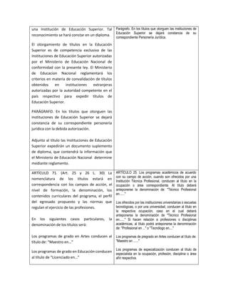 una Institución de Educación Superior. Tal Parágrafo. En los títulos que otorguen las instituciones de
reconocimiento se hará constar en un diploma. Educación Superior se dejará constancia de su
                                                    correspondiente Personería Jurídica.
El otorgamiento de títulos en la Educación
Superior es de competencia exclusiva de las
Instituciones de Educación Superior autorizadas
por el Ministerio de Educación Nacional de
conformidad con la presente ley. El Ministerio
de Educacion Nacional reglamentará los
criterios en materia de convalidación de títulos
obtenidos     en    instituciones   extranjeras
autorizadas por la autoridad competente en el
país respectivo para expedir títulos de
Educación Superior.

PARÁGRAFO. En los títulos que otorguen las
Instituciones de Educación Superior se dejará
constancia de su correspondiente personería
jurídica con la debida autorización.

Adjunto al título las Instituciones de Educación
Superior expedirán un documento suplemento
de diploma, que contendrá la información que
el Ministerio de Educación Nacional determine
mediante reglamento.

ARTÍCULO 71. (Art. 25 y 26 L. 30) La                ARTÍCULO 25. Los programas académicos de acuerdo
                                                    con su campo de acción, cuando son ofrecidos por una
nomenclatura de los títulos estará en
                                                    Institución Técnica Profesional, conducen al título en la
correspondencia con los campos de acción, el        ocupación o área correspondiente. Al título deberá
nivel de formación, la denominación, los            anteponerse la denominación de: "Técnico Profesional
                                                    en......"
contenidos curriculares del programa, el perfil
del egresado propuesto y las normas que             Los ofrecidos por las instituciones universitarias o escuelas
regulan el ejercicio de las profesiones.            tecnológicas, o por una universidad, conducen al título en
                                                    la respectiva ocupación, caso en el cual deberá
                                                    anteponerse la denominación de "Técnico Profesional
En los siguientes casos particulares,          la   en......" Si hacen relación a profesiones o disciplinas
denominación de los títulos será:                   académicas, al título podrá anteponerse la denominación
                                                    de: "Profesional en ..." o "Tecnólogo en...."

Los programas de grado en Artes conducen al         Los programas de pregrado en Artes conducen al título de:
título de: “Maestro en…”                            "Maestro en ......"

                                                    Los programas de especialización conducen al título de
Los programas de grado en Educación conducen
                                                    especialista en la ocupación, profesión, disciplina o área
al título de “Licenciado en…”                       afín respectiva.
 