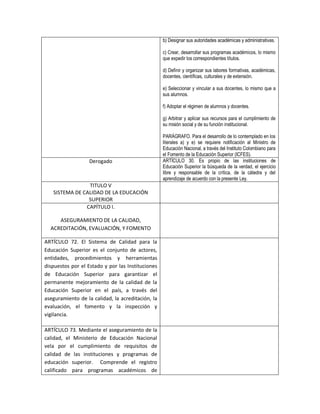 b) Designar sus autoridades académicas y administrativas.

                                                   c) Crear, desarrollar sus programas académicos, lo mismo
                                                   que expedir los correspondientes títulos.

                                                   d) Definir y organizar sus labores formativas, académicas,
                                                   docentes, científicas, culturales y de extensión.

                                                   e) Seleccionar y vincular a sus docentes, lo mismo que a
                                                   sus alumnos.

                                                   f) Adoptar el régimen de alumnos y docentes.

                                                   g) Arbitrar y aplicar sus recursos para el cumplimiento de
                                                   su misión social y de su función institucional.

                                                   PARÁGRAFO. Para el desarrollo de lo contemplado en los
                                                   literales a) y e) se requiere notificación al Ministro de
                                                   Educación Nacional, a través del Instituto Colombiano para
                                                   el Fomento de la Educación Superior (ICFES).
                   Derogado                        ARTÍCULO 30. Es propio de las instituciones de
                                                   Educación Superior la búsqueda de la verdad, el ejercicio
                                                   libre y responsable de la crítica, de la cátedra y del
                                                   aprendizaje de acuerdo con la presente Ley.
                TITULO V
   SISTEMA DE CALIDAD DE LA EDUCACIÓN
                SUPERIOR
               CAPÍTULO I.

     ASEGURAMIENTO DE LA CALIDAD,
  ACREDITACIÓN, EVALUACIÓN, Y FOMENTO

ARTÍCULO 72. El Sistema de Calidad para la
Educación Superior es el conjunto de actores,
entidades, procedimientos y herramientas
dispuestos por el Estado y por las Instituciones
de Educación Superior para garantizar el
permanente mejoramiento de la calidad de la
Educación Superior en el país, a través del
aseguramiento de la calidad, la acreditación, la
evaluación, el fomento y la inspección y
vigilancia.

ARTÍCULO 73. Mediante el aseguramiento de la
calidad, el Ministerio de Educación Nacional
vela por el cumplimiento de requisitos de
calidad de las instituciones y programas de
educación superior. Comprende el registro
calificado para programas académicos de
 